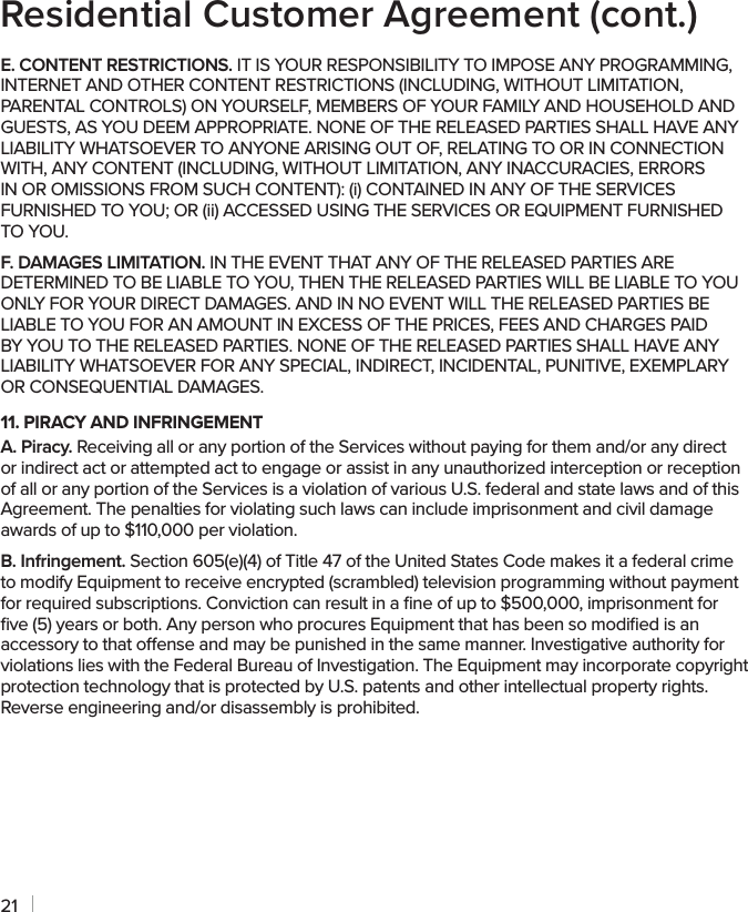 21E. CONTENT RESTRICTIONS. IT IS YOUR RESPONSIBILITY TO IMPOSE ANY PROGRAMMING, INTERNET AND OTHER CONTENT RESTRICTIONS (INCLUDING, WITHOUT LIMITATION, PARENTAL CONTROLS) ON YOURSELF, MEMBERS OF YOUR FAMILY AND HOUSEHOLD AND GUESTS, AS YOU DEEM APPROPRIATE. NONE OF THE RELEASED PARTIES SHALL HAVE ANY LIABILITY WHATSOEVER TO ANYONE ARISING OUT OF, RELATING TO OR IN CONNECTION WITH, ANY CONTENT (INCLUDING, WITHOUT LIMITATION, ANY INACCURACIES, ERRORS IN OR OMISSIONS FROM SUCH CONTENT): (i) CONTAINED IN ANY OF THE SERVICES FURNISHED TO YOU; OR (ii) ACCESSED USING THE SERVICES OR EQUIPMENT FURNISHED TO YOU.F. DAMAGES LIMITATION. IN THE EVENT THAT ANY OF THE RELEASED PARTIES ARE DETERMINED TO BE LIABLE TO YOU, THEN THE RELEASED PARTIES WILL BE LIABLE TO YOU ONLY FOR YOUR DIRECT DAMAGES. AND IN NO EVENT WILL THE RELEASED PARTIES BE LIABLE TO YOU FOR AN AMOUNT IN EXCESS OF THE PRICES, FEES AND CHARGES PAID BY YOU TO THE RELEASED PARTIES. NONE OF THE RELEASED PARTIES SHALL HAVE ANY LIABILITY WHATSOEVER FOR ANY SPECIAL, INDIRECT, INCIDENTAL, PUNITIVE, EXEMPLARY OR CONSEQUENTIAL DAMAGES.11. PIRACY AND INFRINGEMENTA. Piracy. Receiving all or any portion of the Services without paying for them and/or any direct or indirect act or attempted act to engage or assist in any unauthorized interception or reception of all or any portion of the Services is a violation of various U.S. federal and state laws and of this Agreement. The penalties for violating such laws can include imprisonment and civil damage awards of up to $110,000 per violation.B. Infringement. Section 605(e)(4) of Title 47 of the United States Code makes it a federal crime to modify Equipment to receive encrypted (scrambled) television programming without payment for required subscriptions. Conviction can result in a ﬁne of up to $500,000, imprisonment for ﬁve (5) years or both. Any person who procures Equipment that has been so modiﬁed is an accessory to that oense and may be punished in the same manner. Investigative authority for violations lies with the Federal Bureau of Investigation. The Equipment may incorporate copyright protection technology that is protected by U.S. patents and other intellectual property rights. Reverse engineering and/or disassembly is prohibited.Residential Customer Agreement (cont.)