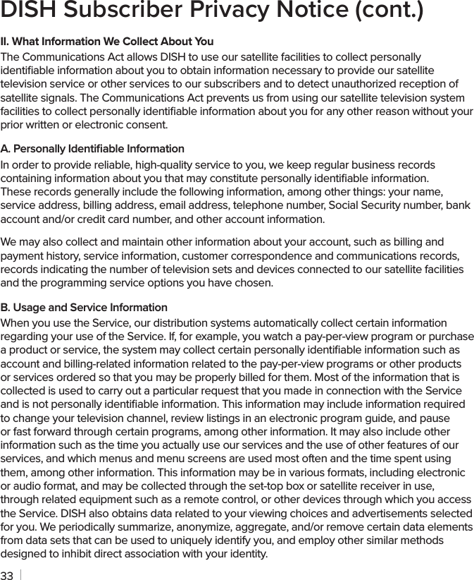 33DISH Subscriber Privacy Notice (cont.)II. What Information We Collect About YouThe Communications Act allows DISH to use our satellite facilities to collect personally identiﬁable information about you to obtain information necessary to provide our satellite television service or other services to our subscribers and to detect unauthorized reception of satellite signals. The Communications Act prevents us from using our satellite television system facilities to collect personally identiﬁable information about you for any other reason without your prior written or electronic consent.A. Personally Identiﬁable InformationIn order to provide reliable, high-quality service to you, we keep regular business records containing information about you that may constitute personally identiﬁable information.  These records generally include the following information, among other things: your name, service address, billing address, email address, telephone number, Social Security number, bank account and/or credit card number, and other account information.We may also collect and maintain other information about your account, such as billing and payment history, service information, customer correspondence and communications records, records indicating the number of television sets and devices connected to our satellite facilities and the programming service options you have chosen.B. Usage and Service InformationWhen you use the Service, our distribution systems automatically collect certain information regarding your use of the Service. If, for example, you watch a pay-per-view program or purchase a product or service, the system may collect certain personally identiﬁable information such as account and billing-related information related to the pay-per-view programs or other products or services ordered so that you may be properly billed for them. Most of the information that is collected is used to carry out a particular request that you made in connection with the Service and is not personally identiﬁable information. This information may include information required to change your television channel, review listings in an electronic program guide, and pause or fast forward through certain programs, among other information. It may also include other information such as the time you actually use our services and the use of other features of our services, and which menus and menu screens are used most often and the time spent using them, among other information. This information may be in various formats, including electronic or audio format, and may be collected through the set-top box or satellite receiver in use, through related equipment such as a remote control, or other devices through which you access the Service. DISH also obtains data related to your viewing choices and advertisements selected for you. We periodically summarize, anonymize, aggregate, and/or remove certain data elements from data sets that can be used to uniquely identify you, and employ other similar methods designed to inhibit direct association with your identity.
