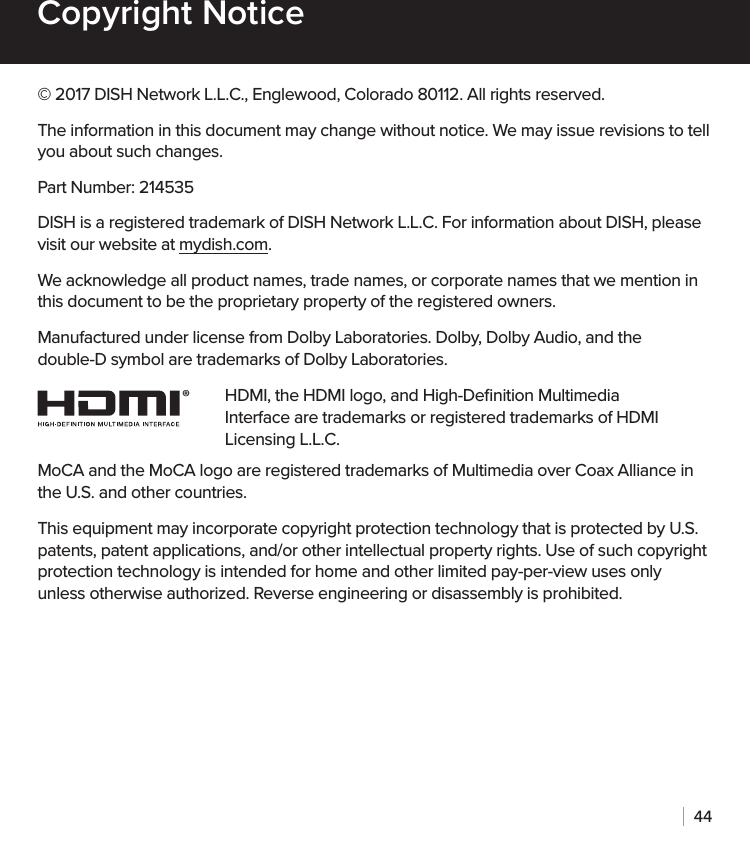 44Copyright Notice© 2017 DISH Network L.L.C., Englewood, Colorado 80112. All rights reserved.The information in this document may change without notice. We may issue revisions to tell you about such changes.Part Number: 214535DISH is a registered trademark of DISH Network L.L.C. For information about DISH, please visit our website at mydish.com.We acknowledge all product names, trade names, or corporate names that we mention in this document to be the proprietary property of the registered owners.Manufactured under license from Dolby Laboratories. Dolby, Dolby Audio, and the double-D symbol are trademarks of Dolby Laboratories.HDMI, the HDMI logo, and High-Deﬁnition Multimedia Interface are trademarks or registered trademarks of HDMI Licensing L.L.C.MoCA and the MoCA logo are registered trademarks of Multimedia over Coax Alliance in the U.S. and other countries.This equipment may incorporate copyright protection technology that is protected by U.S. patents, patent applications, and/or other intellectual property rights. Use of such copyright protection technology is intended for home and other limited pay-per-view uses only unless otherwise authorized. Reverse engineering or disassembly is prohibited.®