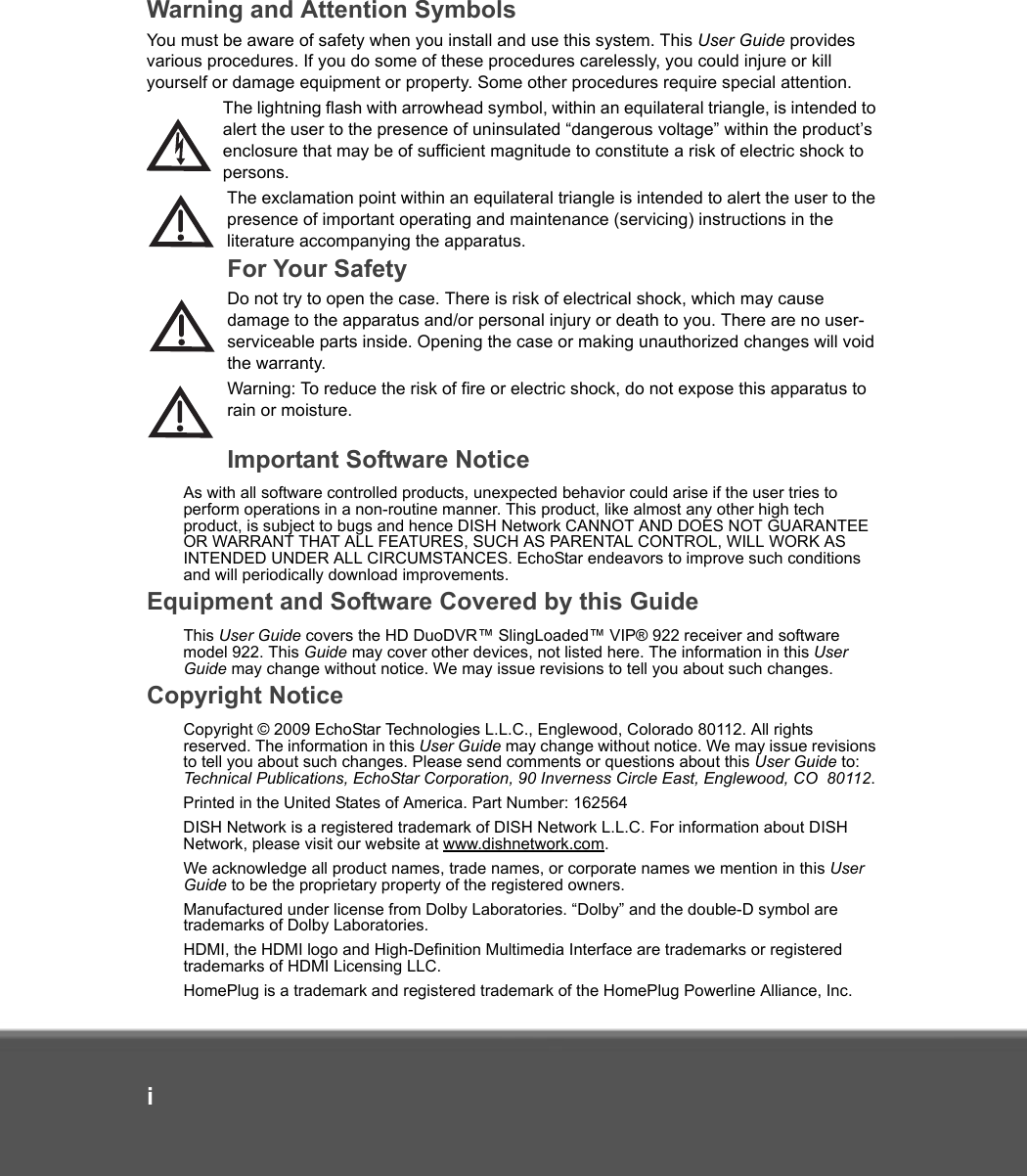 iWarning and Attention SymbolsYou must be aware of safety when you install and use this system. This User Guide provides various procedures. If you do some of these procedures carelessly, you could injure or kill yourself or damage equipment or property. Some other procedures require special attention.The lightning flash with arrowhead symbol, within an equilateral triangle, is intended to alert the user to the presence of uninsulated “dangerous voltage” within the product’s enclosure that may be of sufficient magnitude to constitute a risk of electric shock to persons.The exclamation point within an equilateral triangle is intended to alert the user to the presence of important operating and maintenance (servicing) instructions in the literature accompanying the apparatus.For Your SafetyDo not try to open the case. There is risk of electrical shock, which may cause damage to the apparatus and/or personal injury or death to you. There are no user-serviceable parts inside. Opening the case or making unauthorized changes will void the warranty.Warning: To reduce the risk of fire or electric shock, do not expose this apparatus to rain or moisture.Important Software NoticeAs with all software controlled products, unexpected behavior could arise if the user tries to perform operations in a non-routine manner. This product, like almost any other high tech product, is subject to bugs and hence DISH Network CANNOT AND DOES NOT GUARANTEE OR WARRANT THAT ALL FEATURES, SUCH AS PARENTAL CONTROL, WILL WORK AS INTENDED UNDER ALL CIRCUMSTANCES. EchoStar endeavors to improve such conditions and will periodically download improvements. Equipment and Software Covered by this GuideThis User Guide covers the HD DuoDVR™ SlingLoaded™ VIP® 922 receiver and software model 922. This Guide may cover other devices, not listed here. The information in this User Guide may change without notice. We may issue revisions to tell you about such changes.Copyright NoticeCopyright © 2009 EchoStar Technologies L.L.C., Englewood, Colorado 80112. All rights reserved. The information in this User Guide may change without notice. We may issue revisions to tell you about such changes. Please send comments or questions about this User Guide to: Technical Publications, EchoStar Corporation, 90 Inverness Circle East, Englewood, CO  80112.Printed in the United States of America. Part Number: 162564DISH Network is a registered trademark of DISH Network L.L.C. For information about DISH Network, please visit our website at www.dishnetwork.com. We acknowledge all product names, trade names, or corporate names we mention in this User Guide to be the proprietary property of the registered owners.Manufactured under license from Dolby Laboratories. “Dolby” and the double-D symbol are trademarks of Dolby Laboratories.HDMI, the HDMI logo and High-Definition Multimedia Interface are trademarks or registered trademarks of HDMI Licensing LLC.HomePlug is a trademark and registered trademark of the HomePlug Powerline Alliance, Inc.