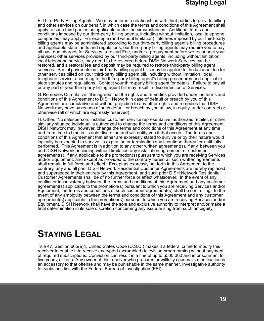 Staying Legal19F. Third-Party Billing Agents.  We may enter into relationships with third parties to provide billing and other services on our behalf, in which case the terms and conditions of this Agreement shall apply to such third parties as applicable under the circumstances.  Additional terms and conditions imposed by our third-party billing agents, including without limitation, local telephone companies, may apply.  For example (and without limitation), late fees imposed by our third-party billing agents may be administered according to our third-party billing agent&apos;s billing procedures and applicable state tariffs and regulations; our third-party billing agents may require you to pay all past due charges for Services, a restart Fee, and/or a prepayment before we reconnect your Services; other services provided by our third-party billing agents, including without limitation, local telephone service, may need to be restored before DISH Network Services can be restored, and a restoral fee and deposit may be required to restore third-party billing agent services.  Partial payments on third-party billing agent bills may be applied to the balance due for other services billed on your third-party billing agent bill, including without limitation, local telephone service, according to the third-party billing agent&apos;s billing procedures and applicable state statutes and regulations.  Contact your third-party billing agent for details.  Failure to pay all or any part of your third-party billing agent bill may result in disconnection of Services.  G. Remedies Cumulative.  It is agreed that the rights and remedies provided under the terms and conditions of this Agreement to DISH Network in case of default or breach by you of this Agreement are cumulative and without prejudice to any other rights and remedies that DISH Network may have by reason of such default or breach by you at law, in equity, under contract or otherwise (all of which are expressly reserved).H. Other.  No salesperson, installer, customer service representative, authorized retailer, or other similarly situated individual is authorized to change the terms and conditions of this Agreement. DISH Network may, however, change the terms and conditions of this Agreement at any time and from time to time in its sole discretion and will notify you if that occurs. The terms and conditions of this Agreement that either are expressly stated to survive or by their nature would logically be expected to survive its expiration or termination shall continue thereafter until fully performed.  This Agreement is in addition to any other written agreement(s), if any, between you and DISH Network, including without limitation any installation agreement or customer agreement(s), if any, applicable to the promotion(s) pursuant to which you are receiving Services and/or Equipment, and except as provided to the contrary herein all such written agreements shall remain in full force and effect.  Except as expressly set forth in this Agreement to the contrary, any and all prior DISH Network Residential Customer Agreements are hereby replaced and superseded in their entirety by this Agreement, and such prior DISH Network Residential Customer Agreements shall be of no further force or effect whatsoever.  In the event of any conflict or inconsistency between the terms and conditions of this Agreement and any customer agreement(s) applicable to the promotion(s) pursuant to which you are receiving Services and/or Equipment, the terms and conditions of such customer agreement(s) shall be controlling.  In the event of any ambiguity between the terms and conditions of this Agreement and any customer agreement(s) applicable to the promotion(s) pursuant to which you are receiving Services and/or Equipment, DISH Network shall have the sole and exclusive authority to interpret and/or make a final determination in its sole discretion concerning any issue arising from such ambiguity.STAYING LEGALTitle 47, Section 605(e)4, United States Code (U.S.C.) makes it a federal crime to modify this receiver to enable it to receive encrypted (scrambled) television programming without payment of required subscriptions. Conviction can result in a fine of up to $500,000 and imprisonment for five years, or both. Any owner of this receiver who procures or willfully causes its modification is an accessory to that offense and may be punishable in the same manner. Investigative authority for violations lies with the Federal Bureau of Investigation (FBI).