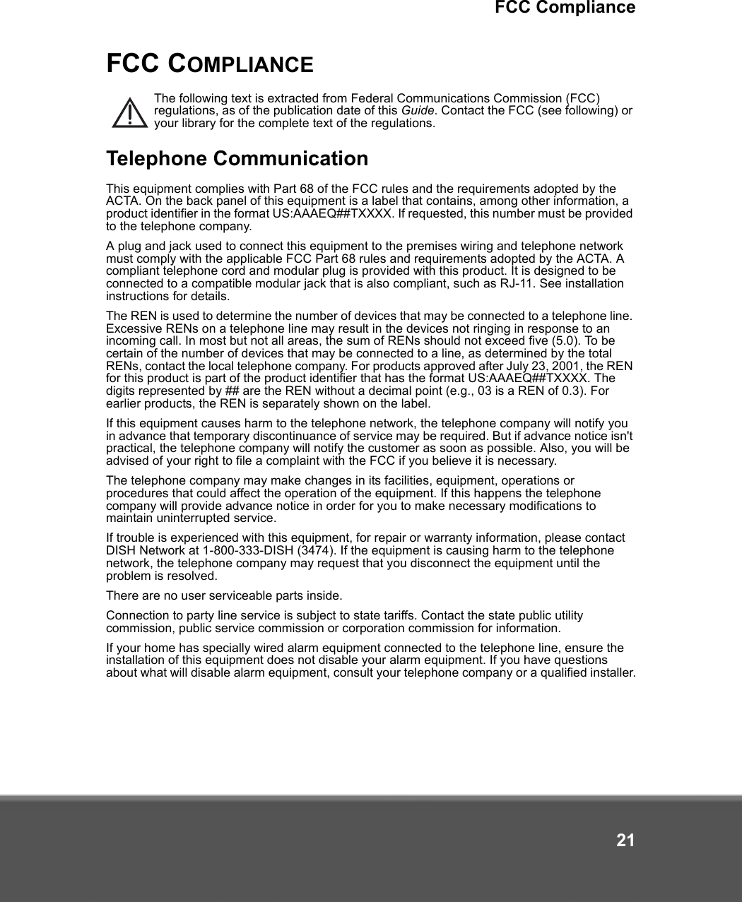 FCC Compliance21FCC COMPLIANCEThe following text is extracted from Federal Communications Commission (FCC) regulations, as of the publication date of this Guide. Contact the FCC (see following) or your library for the complete text of the regulations.Telephone CommunicationThis equipment complies with Part 68 of the FCC rules and the requirements adopted by the ACTA. On the back panel of this equipment is a label that contains, among other information, a product identifier in the format US:AAAEQ##TXXXX. If requested, this number must be provided to the telephone company.A plug and jack used to connect this equipment to the premises wiring and telephone network must comply with the applicable FCC Part 68 rules and requirements adopted by the ACTA. A compliant telephone cord and modular plug is provided with this product. It is designed to be connected to a compatible modular jack that is also compliant, such as RJ-11. See installation instructions for details.The REN is used to determine the number of devices that may be connected to a telephone line. Excessive RENs on a telephone line may result in the devices not ringing in response to an incoming call. In most but not all areas, the sum of RENs should not exceed five (5.0). To be certain of the number of devices that may be connected to a line, as determined by the total RENs, contact the local telephone company. For products approved after July 23, 2001, the REN for this product is part of the product identifier that has the format US:AAAEQ##TXXXX. The digits represented by ## are the REN without a decimal point (e.g., 03 is a REN of 0.3). For earlier products, the REN is separately shown on the label.If this equipment causes harm to the telephone network, the telephone company will notify you in advance that temporary discontinuance of service may be required. But if advance notice isn&apos;t practical, the telephone company will notify the customer as soon as possible. Also, you will be advised of your right to file a complaint with the FCC if you believe it is necessary.The telephone company may make changes in its facilities, equipment, operations or procedures that could affect the operation of the equipment. If this happens the telephone company will provide advance notice in order for you to make necessary modifications to maintain uninterrupted service.If trouble is experienced with this equipment, for repair or warranty information, please contact DISH Network at 1-800-333-DISH (3474). If the equipment is causing harm to the telephone network, the telephone company may request that you disconnect the equipment until the problem is resolved.There are no user serviceable parts inside. Connection to party line service is subject to state tariffs. Contact the state public utility commission, public service commission or corporation commission for information.If your home has specially wired alarm equipment connected to the telephone line, ensure the installation of this equipment does not disable your alarm equipment. If you have questions about what will disable alarm equipment, consult your telephone company or a qualified installer.