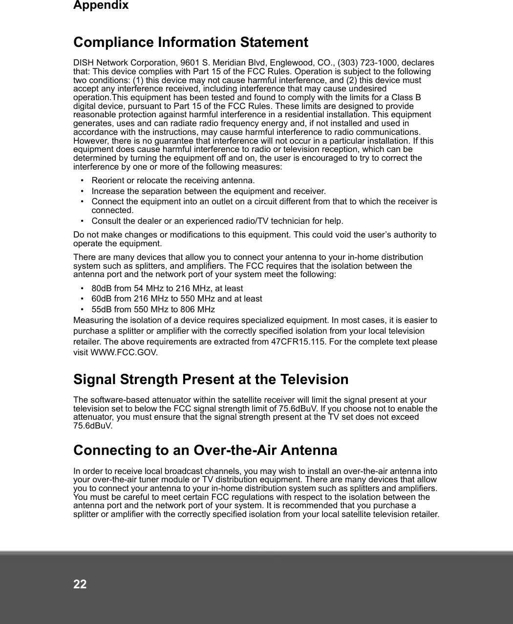 Appendix22Compliance Information StatementDISH Network Corporation, 9601 S. Meridian Blvd, Englewood, CO., (303) 723-1000, declares that: This device complies with Part 15 of the FCC Rules. Operation is subject to the following two conditions: (1) this device may not cause harmful interference, and (2) this device must accept any interference received, including interference that may cause undesired operation.This equipment has been tested and found to comply with the limits for a Class B digital device, pursuant to Part 15 of the FCC Rules. These limits are designed to provide reasonable protection against harmful interference in a residential installation. This equipment generates, uses and can radiate radio frequency energy and, if not installed and used in accordance with the instructions, may cause harmful interference to radio communications. However, there is no guarantee that interference will not occur in a particular installation. If this equipment does cause harmful interference to radio or television reception, which can be determined by turning the equipment off and on, the user is encouraged to try to correct the interference by one or more of the following measures:•Reorient or relocate the receiving antenna.•Increase the separation between the equipment and receiver.•Connect the equipment into an outlet on a circuit different from that to which the receiver is connected.•Consult the dealer or an experienced radio/TV technician for help.Do not make changes or modifications to this equipment. This could void the user’s authority to operate the equipment.There are many devices that allow you to connect your antenna to your in-home distribution system such as splitters, and amplifiers. The FCC requires that the isolation between the antenna port and the network port of your system meet the following:•80dB from 54 MHz to 216 MHz, at least•60dB from 216 MHz to 550 MHz and at least•55dB from 550 MHz to 806 MHzMeasuring the isolation of a device requires specialized equipment. In most cases, it is easier to purchase a splitter or amplifier with the correctly specified isolation from your local television retailer. The above requirements are extracted from 47CFR15.115. For the complete text please visit WWW.FCC.GOV.Signal Strength Present at the TelevisionThe software-based attenuator within the satellite receiver will limit the signal present at your television set to below the FCC signal strength limit of 75.6dBuV. If you choose not to enable the attenuator, you must ensure that the signal strength present at the TV set does not exceed 75.6dBuV. Connecting to an Over-the-Air AntennaIn order to receive local broadcast channels, you may wish to install an over-the-air antenna into your over-the-air tuner module or TV distribution equipment. There are many devices that allow you to connect your antenna to your in-home distribution system such as splitters and amplifiers. You must be careful to meet certain FCC regulations with respect to the isolation between the antenna port and the network port of your system. It is recommended that you purchase a splitter or amplifier with the correctly specified isolation from your local satellite television retailer.