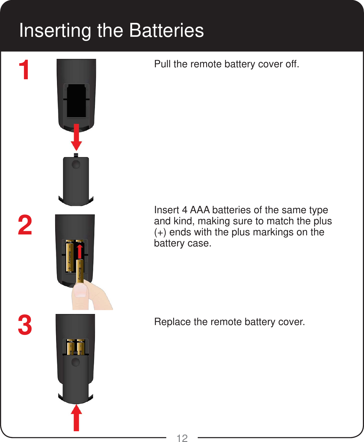 12Inserting the BatteriesPull the remote battery cover off.Insert 4 AAA batteries of the same type and kind, making sure to match the plus (+) ends with the plus markings on the battery case.Replace the remote battery cover.123