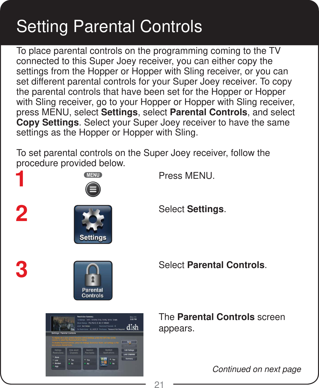 21Setting Parental ControlsPress MENU.Select Settings.Select Parental Controls. The Parental Controls screen appears.To place parental controls on the programming coming to the TV connected to this Super Joey receiver, you can either copy the settings from the Hopper or Hopper with Sling receiver, or you can set different parental controls for your Super Joey receiver. To copy the parental controls that have been set for the Hopper or Hopper with Sling receiver, go to your Hopper or Hopper with Sling receiver, press MENU, select Settings, select Parental Controls, and select Copy Settings. Select your Super Joey receiver to have the same settings as the Hopper or Hopper with Sling.To set parental controls on the Super Joey receiver, follow the procedure provided below. 123Continued on next page