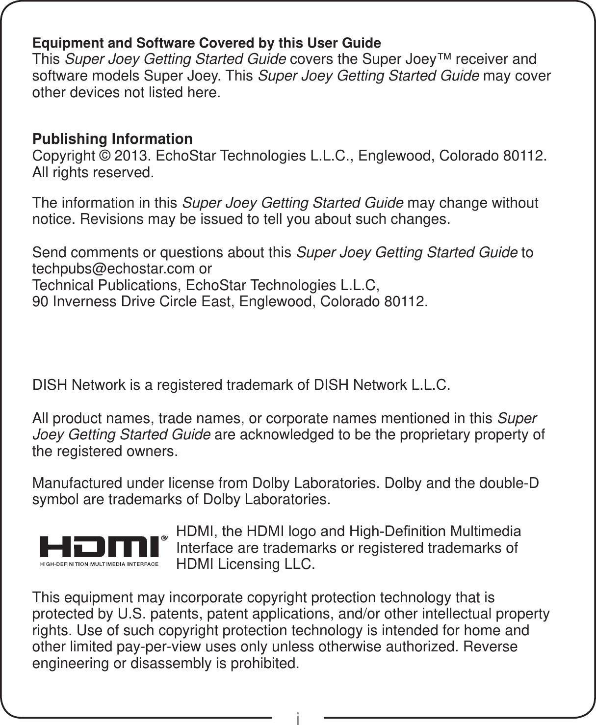 iEquipment and Software Covered by this User GuideThis Super Joey Getting Started Guide covers the Super Joey™ receiver and software models Super Joey. This Super Joey Getting Started Guide may cover other devices not listed here.Publishing InformationCopyright © 2013. EchoStar Technologies L.L.C., Englewood, Colorado 80112. All rights reserved.The information in this Super Joey Getting Started Guide may change without notice. Revisions may be issued to tell you about such changes.Send comments or questions about this Super Joey Getting Started Guide to  techpubs@echostar.com orTechnical Publications, EchoStar Technologies L.L.C, 90 Inverness Drive Circle East, Englewood, Colorado 80112.DISH Network is a registered trademark of DISH Network L.L.C.All product names, trade names, or corporate names mentioned in this Super Joey Getting Started Guide are acknowledged to be the proprietary property of the registered owners.Manufactured under license from Dolby Laboratories. Dolby and the double-D symbol are trademarks of Dolby Laboratories.®+&apos;0,WKH+&apos;0,ORJRDQG+LJK&apos;H¿QLWLRQ0XOWLPHGLDInterface are trademarks or registered trademarks of HDMI Licensing LLC.This equipment may incorporate copyright protection technology that is protected by U.S. patents, patent applications, and/or other intellectual property rights. Use of such copyright protection technology is intended for home and other limited pay-per-view uses only unless otherwise authorized. Reverse engineering or disassembly is prohibited.