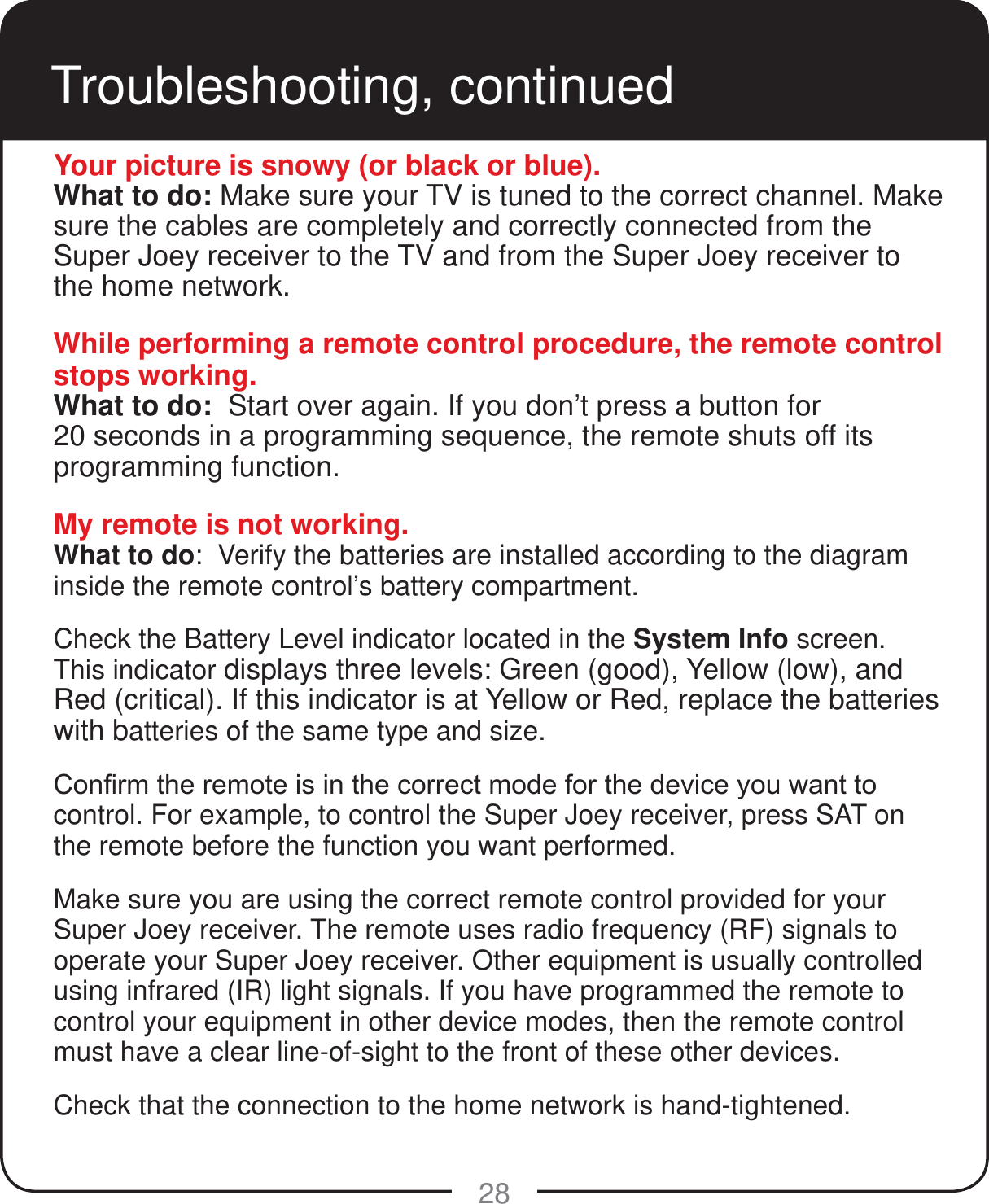 28Troubleshooting, continuedYour picture is snowy (or black or blue).What to do: Make sure your TV is tuned to the correct channel. Make sure the cables are completely and correctly connected from the Super Joey receiver to the TV and from the Super Joey receiver to the home network.While performing a remote control procedure, the remote control stops working.What to do:  Start over again. If you don’t press a button for  20 seconds in a programming sequence, the remote shuts off its programming function.My remote is not working.What to do:  Verify the batteries are installed according to the diagram inside the remote control’s battery compartment.  Check the Battery Level indicator located in the System Info screen. This indicator displays three levels: Green (good), Yellow (low), and Red (critical). If this indicator is at Yellow or Red, replace the batteries with batteries of the same type and size. &amp;RQ¿UPWKHUHPRWHLVLQWKHFRUUHFWPRGHIRUWKHGHYLFH\RXZDQWWRcontrol. For example, to control the Super Joey receiver, press SAT on the remote before the function you want performed.Make sure you are using the correct remote control provided for your Super Joey receiver. The remote uses radio frequency (RF) signals to operate your Super Joey receiver. Other equipment is usually controlled using infrared (IR) light signals. If you have programmed the remote to control your equipment in other device modes, then the remote control must have a clear line-of-sight to the front of these other devices.Check that the connection to the home network is hand-tightened.