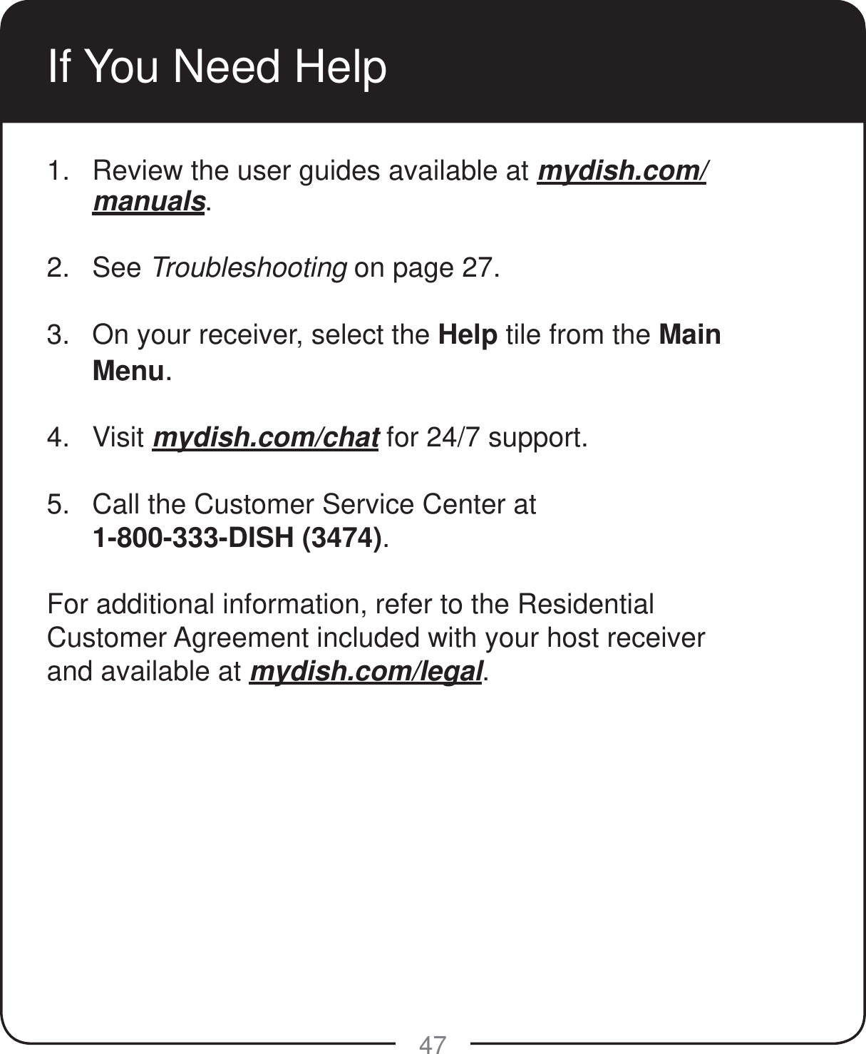 47If You Need Help1.  Review the user guides available at mydish.com/manuals. 2. See Troubleshooting on page 27. 3.  On your receiver, select the Help tile from the Main Menu. 4. Visit mydish.com/chat for 24/7 support. 5.  Call the Customer Service Center at  1-800-333-DISH (3474). For additional information, refer to the Residential Customer Agreement included with your host receiver and available at mydish.com/legal.