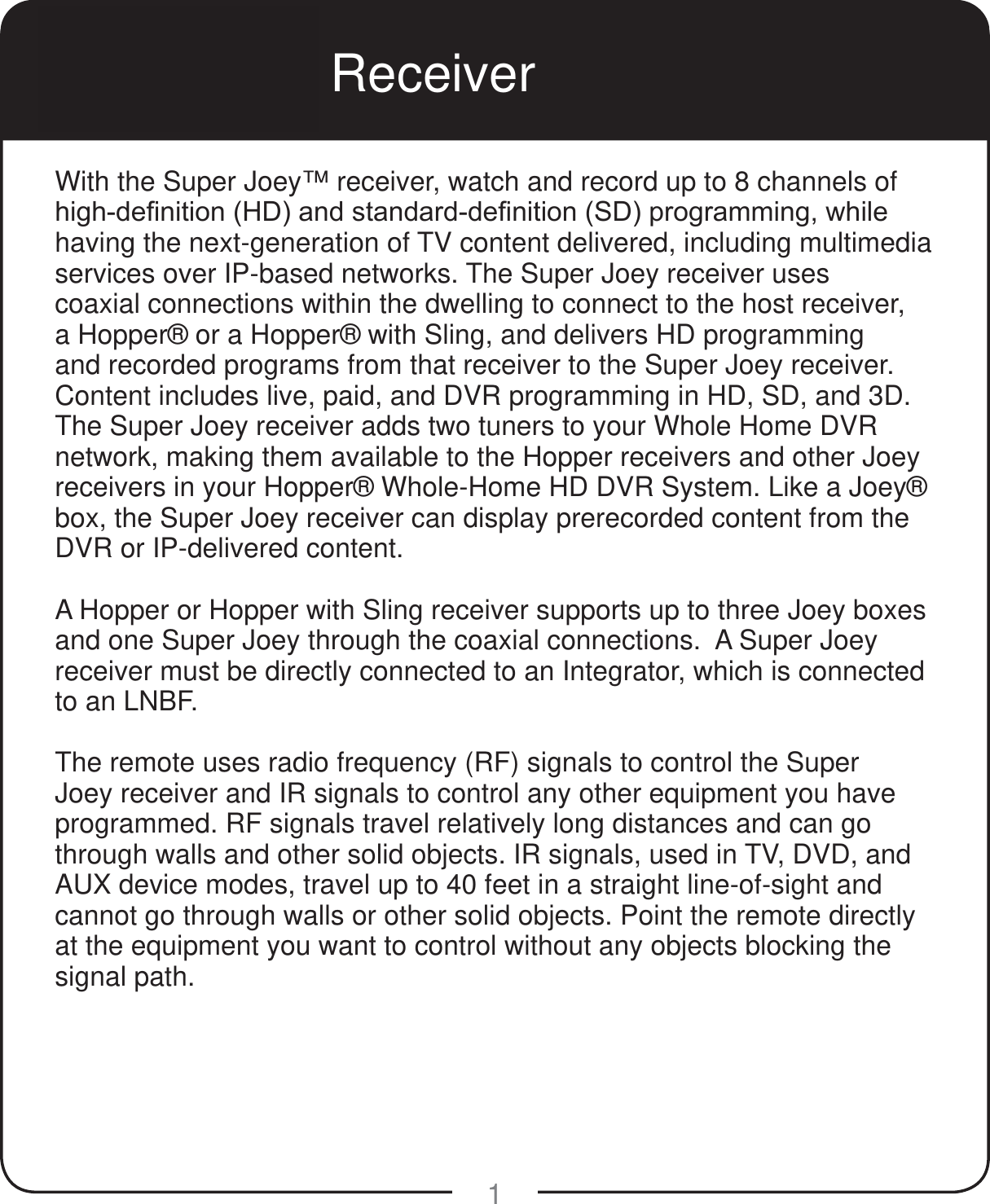 1Super Joey Receiver With the Super Joey™ receiver, watch and record up to 8 channels of KLJKGH¿QLWLRQ+&apos;DQGVWDQGDUGGH¿QLWLRQ6&apos;SURJUDPPLQJZKLOHhaving the next-generation of TV content delivered, including multimedia services over IP-based networks. The Super Joey receiver uses coaxial connections within the dwelling to connect to the host receiver, a Hopper® or a Hopper® with Sling, and delivers HD programming and recorded programs from that receiver to the Super Joey receiver. Content includes live, paid, and DVR programming in HD, SD, and 3D. The Super Joey receiver adds two tuners to your Whole Home DVR network, making them available to the Hopper receivers and other Joey receivers in your Hopper® Whole-Home HD DVR System. Like a Joey® box, the Super Joey receiver can display prerecorded content from the DVR or IP-delivered content.A Hopper or Hopper with Sling receiver supports up to three Joey boxes and one Super Joey through the coaxial connections.  A Super Joey receiver must be directly connected to an Integrator, which is connected to an LNBF.The remote uses radio frequency (RF) signals to control the Super Joey receiver and IR signals to control any other equipment you have programmed. RF signals travel relatively long distances and can go through walls and other solid objects. IR signals, used in TV, DVD, and AUX device modes, travel up to 40 feet in a straight line-of-sight and cannot go through walls or other solid objects. Point the remote directly at the equipment you want to control without any objects blocking the signal path.
