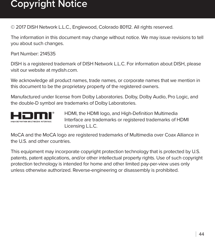 44Copyright Notice© 2017 DISH Network L.L.C., Englewood, Colorado 80112. All rights reserved.The information in this document may change without notice. We may issue revisions to tell you about such changes.Part Number: 214535DISH is a registered trademark of DISH Network L.L.C. For information about DISH, please visit our website at mydish.com.We acknowledge all product names, trade names, or corporate names that we mention in this document to be the proprietary property of the registered owners.Manufactured under license from Dolby Laboratories. Dolby, Dolby Audio, Pro Logic, and the double-D symbol are trademarks of Dolby Laboratories.HDMI, the HDMI logo, and High-Deﬁnition Multimedia Interface are trademarks or registered trademarks of HDMI Licensing L.L.C.MoCA and the MoCA logo are registered trademarks of Multimedia over Coax Alliance in the U.S. and other countries.This equipment may incorporate copyright protection technology that is protected by U.S. patents, patent applications, and/or other intellectual property rights. Use of such copyright protection technology is intended for home and other limited pay-per-view uses only unless otherwise authorized. Reverse-engineering or disassembly is prohibited.®