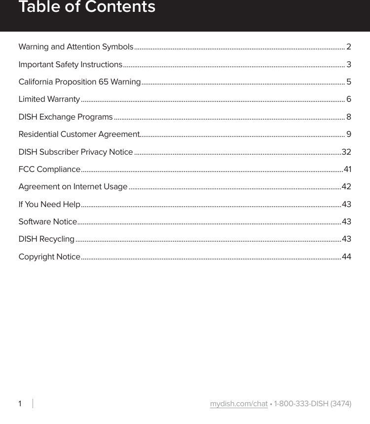 mydish.com/chat • 1-800-333-DISH (3474)1Table of ContentsWarning and Attention Symbols ................................................................................................................... 2Important Safety Instructions ......................................................................................................................... 3California Proposition 65 Warning ............................................................................................................... 5Limited Warranty ................................................................................................................................................ 6DISH Exchange Programs .............................................................................................................................. 8Residential Customer Agreement................................................................................................................ 9DISH Subscriber Privacy Notice .................................................................................................................32FCC Compliance ............................................................................................................................................... 41Agreement on Internet Usage ....................................................................................................................42If You Need Help .............................................................................................................................................. 43Software Notice ................................................................................................................................................43DISH Recycling .................................................................................................................................................43Copyright Notice .............................................................................................................................................. 44