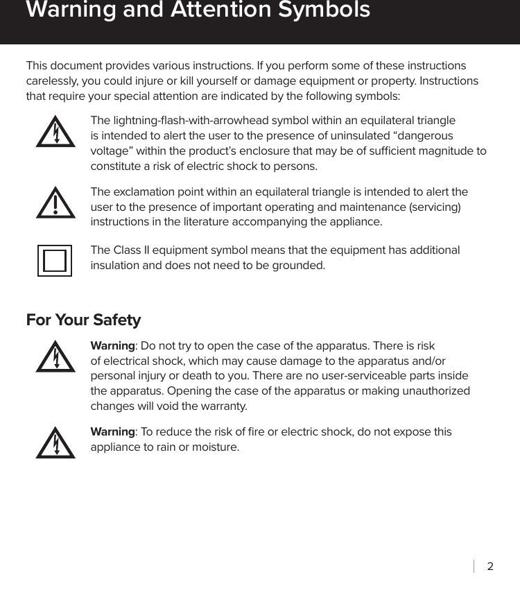 2This document provides various instructions. If you perform some of these instructions carelessly, you could injure or kill yourself or damage equipment or property. Instructions that require your special attention are indicated by the following symbols:The lightning-ﬂash-with-arrowhead symbol within an equilateral triangle is intended to alert the user to the presence of uninsulated “dangerous voltage” within the product’s enclosure that may be of sucient magnitude to constitute a risk of electric shock to persons.The exclamation point within an equilateral triangle is intended to alert the user to the presence of important operating and maintenance (servicing) instructions in the literature accompanying the appliance.The Class II equipment symbol means that the equipment has additional insulation and does not need to be grounded.For Your SafetyWarning: Do not try to open the case of the apparatus. There is risk of electrical shock, which may cause damage to the apparatus and/or personal injury or death to you. There are no user-serviceable parts inside the apparatus. Opening the case of the apparatus or making unauthorized changes will void the warranty.Warning: To reduce the risk of ﬁre or electric shock, do not expose this appliance to rain or moisture.Warning and Attention Symbols