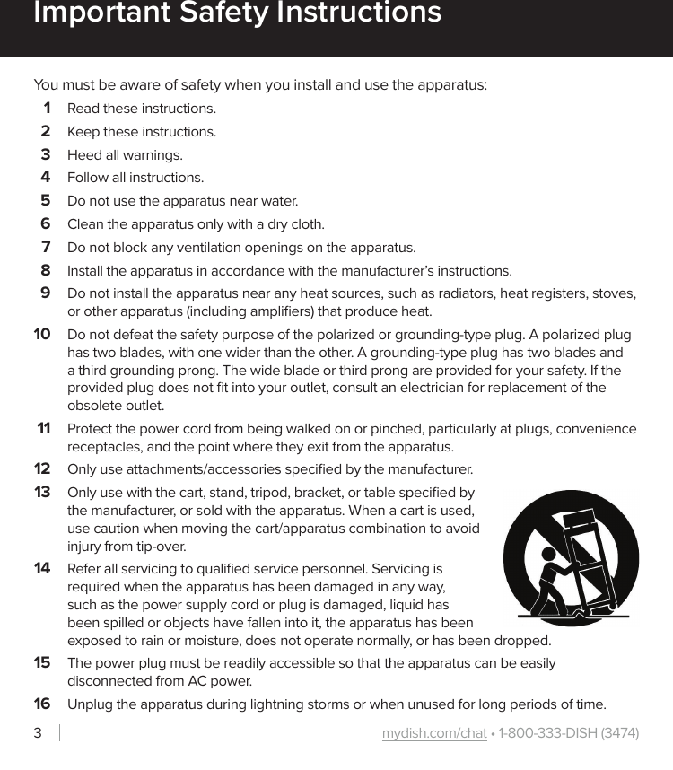 mydish.com/chat • 1-800-333-DISH (3474)3Important Safety InstructionsYou must be aware of safety when you install and use the apparatus:1  Read these instructions.2  Keep these instructions.3  Heed all warnings.4  Follow all instructions.5  Do not use the apparatus near water.6  Clean the apparatus only with a dry cloth.7  Do not block any ventilation openings on the apparatus.8  Install the apparatus in accordance with the manufacturer’s instructions.9  Do not install the apparatus near any heat sources, such as radiators, heat registers, stoves, or other apparatus (including ampliﬁers) that produce heat.10  Do not defeat the safety purpose of the polarized or grounding-type plug. A polarized plug has two blades, with one wider than the other. A grounding-type plug has two blades and a third grounding prong. The wide blade or third prong are provided for your safety. If the provided plug does not ﬁt into your outlet, consult an electrician for replacement of the obsolete outlet.11  Protect the power cord from being walked on or pinched, particularly at plugs, convenience receptacles, and the point where they exit from the apparatus.12  Only use attachments/accessories speciﬁed by the manufacturer.13  Only use with the cart, stand, tripod, bracket, or table speciﬁed by the manufacturer, or sold with the apparatus. When a cart is used, use caution when moving the cart/apparatus combination to avoid injury from tip-over.14  Refer all servicing to qualiﬁed service personnel. Servicing is required when the apparatus has been damaged in any way, such as the power supply cord or plug is damaged, liquid has been spilled or objects have fallen into it, the apparatus has been exposed to rain or moisture, does not operate normally, or has been dropped.15  The power plug must be readily accessible so that the apparatus can be easily disconnected from AC power. 16  Unplug the apparatus during lightning storms or when unused for long periods of time.