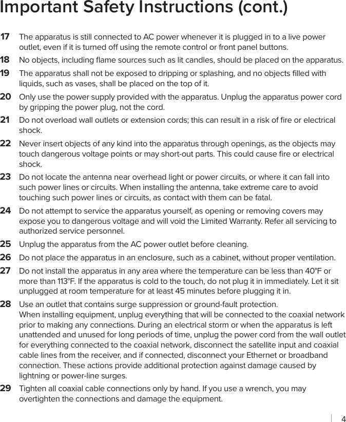 4Important Safety Instructions (cont.)17  The apparatus is still connected to AC power whenever it is plugged in to a live power outlet, even if it is turned o using the remote control or front panel buttons.18  No objects, including ﬂame sources such as lit candles, should be placed on the apparatus.19  The apparatus shall not be exposed to dripping or splashing, and no objects ﬁlled with liquids, such as vases, shall be placed on the top of it.20  Only use the power supply provided with the apparatus. Unplug the apparatus power cord by gripping the power plug, not the cord.21  Do not overload wall outlets or extension cords; this can result in a risk of ﬁre or electrical shock.22  Never insert objects of any kind into the apparatus through openings, as the objects may touch dangerous voltage points or may short-out parts. This could cause ﬁre or electrical shock.23  Do not locate the antenna near overhead light or power circuits, or where it can fall into such power lines or circuits. When installing the antenna, take extreme care to avoid touching such power lines or circuits, as contact with them can be fatal.24  Do not attempt to service the apparatus yourself, as opening or removing covers may expose you to dangerous voltage and will void the Limited Warranty. Refer all servicing to authorized service personnel.25  Unplug the apparatus from the AC power outlet before cleaning.26  Do not place the apparatus in an enclosure, such as a cabinet, without proper ventilation.27  Do not install the apparatus in any area where the temperature can be less than 40°F or more than 113°F. If the apparatus is cold to the touch, do not plug it in immediately. Let it sit unplugged at room temperature for at least 45 minutes before plugging it in.28  Use an outlet that contains surge suppression or ground-fault protection.  When installing equipment, unplug everything that will be connected to the coaxial network prior to making any connections. During an electrical storm or when the apparatus is left unattended and unused for long periods of time, unplug the power cord from the wall outlet for everything connected to the coaxial network, disconnect the satellite input and coaxial cable lines from the receiver, and if connected, disconnect your Ethernet or broadband connection. These actions provide additional protection against damage caused by lightning or power-line surges.29  Tighten all coaxial cable connections only by hand. If you use a wrench, you may overtighten the connections and damage the equipment.