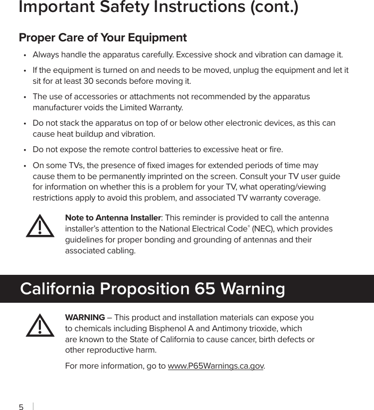 5Important Safety Instructions (cont.)Proper Care of Your Equipment•  Always handle the apparatus carefully. Excessive shock and vibration can damage it.•  If the equipment is turned on and needs to be moved, unplug the equipment and let it sit for at least 30 seconds before moving it.•  The use of accessories or attachments not recommended by the apparatus manufacturer voids the Limited Warranty.•  Do not stack the apparatus on top of or below other electronic devices, as this can cause heat buildup and vibration.•  Do not expose the remote control batteries to excessive heat or ﬁre.•  On some TVs, the presence of ﬁxed images for extended periods of time may cause them to be permanently imprinted on the screen. Consult your TV user guide for information on whether this is a problem for your TV, what operating/viewing restrictions apply to avoid this problem, and associated TV warranty coverage.Note to Antenna Installer: This reminder is provided to call the antenna installer’s attention to the National Electrical Code® (NEC), which provides guidelines for proper bonding and grounding of antennas and their associated cabling.WARNING – This product and installation materials can expose you to chemicals including Bisphenol A and Antimony trioxide, which are known to the State of California to cause cancer, birth defects or other reproductive harm.For more information, go to www.P65Warnings.ca.gov.California Proposition 65 Warning