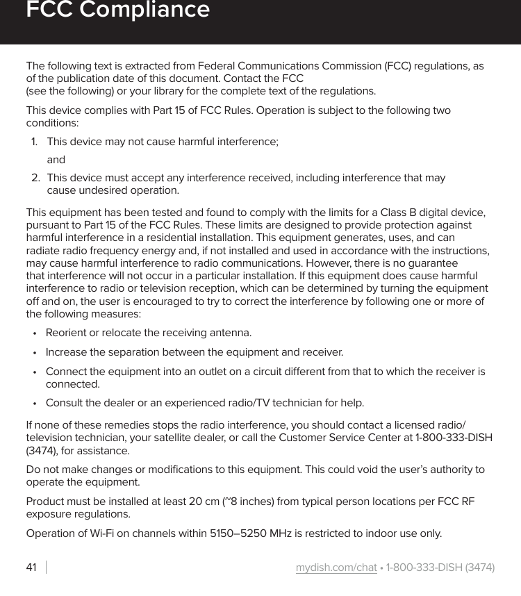 mydish.com/chat • 1-800-333-DISH (3474)41FCC ComplianceThe following text is extracted from Federal Communications Commission (FCC) regulations, as of the publication date of this document. Contact the FCC  (see the following) or your library for the complete text of the regulations.This device complies with Part 15 of FCC Rules. Operation is subject to the following two conditions:1.  This device may not cause harmful interference;and2.  This device must accept any interference received, including interference that may cause undesired operation.This equipment has been tested and found to comply with the limits for a Class B digital device, pursuant to Part 15 of the FCC Rules. These limits are designed to provide protection against harmful interference in a residential installation. This equipment generates, uses, and can radiate radio frequency energy and, if not installed and used in accordance with the instructions, may cause harmful interference to radio communications. However, there is no guarantee that interference will not occur in a particular installation. If this equipment does cause harmful interference to radio or television reception, which can be determined by turning the equipment o and on, the user is encouraged to try to correct the interference by following one or more of the following measures:•  Reorient or relocate the receiving antenna.•  Increase the separation between the equipment and receiver.•  Connect the equipment into an outlet on a circuit dierent from that to which the receiver is connected.•  Consult the dealer or an experienced radio/TV technician for help.If none of these remedies stops the radio interference, you should contact a licensed radio/television technician, your satellite dealer, or call the Customer Service Center at 1-800-333-DISH (3474), for assistance.Do not make changes or modiﬁcations to this equipment. This could void the user’s authority to operate the equipment.Product must be installed at least 20 cm (~8 inches) from typical person locations per FCC RF exposure regulations.Operation of Wi-Fi on channels within 5150–5250 MHz is restricted to indoor use only.