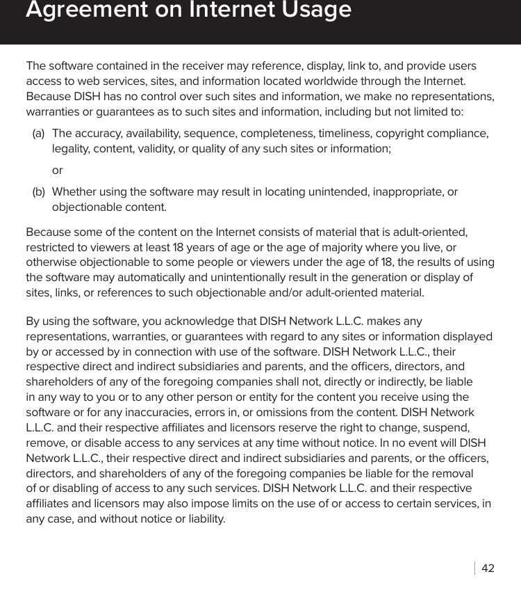 42The software contained in the receiver may reference, display, link to, and provide users access to web services, sites, and information located worldwide through the Internet. Because DISH has no control over such sites and information, we make no representations, warranties or guarantees as to such sites and information, including but not limited to:(a)  The accuracy, availability, sequence, completeness, timeliness, copyright compliance, legality, content, validity, or quality of any such sites or information;or(b)  Whether using the software may result in locating unintended, inappropriate, or objectionable content.Because some of the content on the Internet consists of material that is adult-oriented, restricted to viewers at least 18 years of age or the age of majority where you live, or otherwise objectionable to some people or viewers under the age of 18, the results of using the software may automatically and unintentionally result in the generation or display of sites, links, or references to such objectionable and/or adult-oriented material.By using the software, you acknowledge that DISH Network L.L.C. makes any representations, warranties, or guarantees with regard to any sites or information displayed by or accessed by in connection with use of the software. DISH Network L.L.C., their respective direct and indirect subsidiaries and parents, and the ocers, directors, and shareholders of any of the foregoing companies shall not, directly or indirectly, be liable in any way to you or to any other person or entity for the content you receive using the software or for any inaccuracies, errors in, or omissions from the content. DISH Network L.L.C. and their respective aliates and licensors reserve the right to change, suspend, remove, or disable access to any services at any time without notice. In no event will DISH Network L.L.C., their respective direct and indirect subsidiaries and parents, or the ocers, directors, and shareholders of any of the foregoing companies be liable for the removal of or disabling of access to any such services. DISH Network L.L.C. and their respective aliates and licensors may also impose limits on the use of or access to certain services, in any case, and without notice or liability.Agreement on Internet Usage