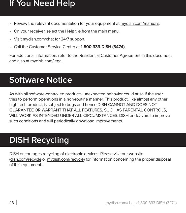 mydish.com/chat • 1-800-333-DISH (3474)43If You Need Help•  Review the relevant documentation for your equipment at mydish.com/manuals.•  On your receiver, select the Help tile from the main menu.•  Visit mydish.com/chat for 24/7 support.•  Call the Customer Service Center at 1-800-333-DISH (3474).For additional information, refer to the Residential Customer Agreement in this document and also at mydish.com/legal.As with all software-controlled products, unexpected behavior could arise if the user tries to perform operations in a non-routine manner. This product, like almost any other high-tech product, is subject to bugs and hence DISH CANNOT AND DOES NOT GUARANTEE OR WARRANT THAT ALL FEATURES, SUCH AS PARENTAL CONTROLS, WILL WORK AS INTENDED UNDER ALL CIRCUMSTANCES. DISH endeavors to improve such conditions and will periodically download improvements.Software NoticeDISH encourages recycling of electronic devices. Please visit our website  (dish.com/recycle or mydish.com/recycle) for information concerning the proper disposal of this equipment.DISH Recycling