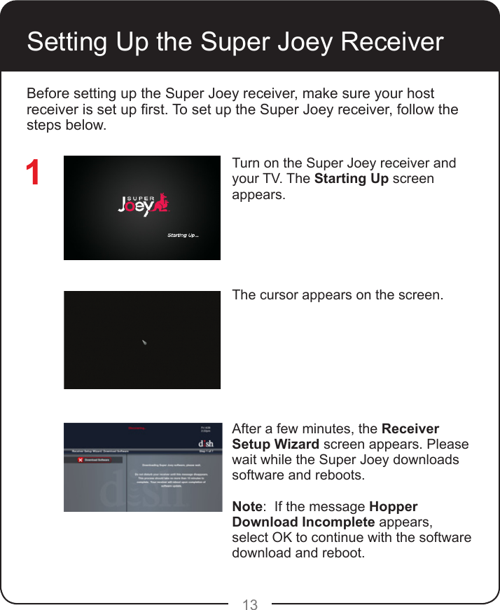 13Setting Up the Super Joey ReceiverTurn on the Super Joey receiver and your TV. The Starting Up screen appears.The cursor appears on the screen.After a few minutes, the Receiver Setup Wizard screen appears. Please wait while the Super Joey downloads software and reboots.Note:  If the message Hopper Download Incomplete appears, select OK to continue with the software download and reboot.1Before setting up the Super Joey receiver, make sure your host receiver is set up rst. To set up the Super Joey receiver, follow the steps below.