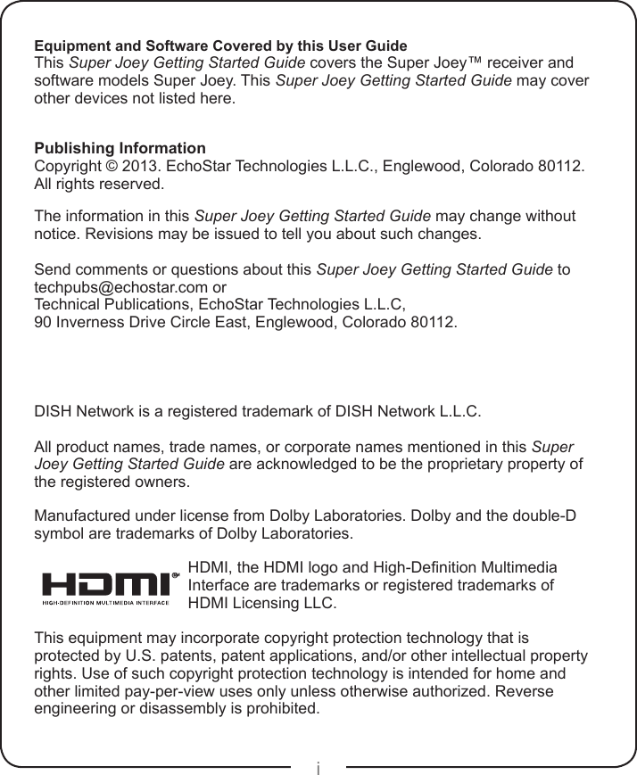 iEquipment and Software Covered by this User GuideThis Super Joey Getting Started Guide covers the Super Joey™ receiver and software models Super Joey. This Super Joey Getting Started Guide may cover other devices not listed here.Publishing InformationCopyright © 2013. EchoStar Technologies L.L.C., Englewood, Colorado 80112. All rights reserved.The information in this Super Joey Getting Started Guide may change without notice. Revisions may be issued to tell you about such changes.Send comments or questions about this Super Joey Getting Started Guide to  techpubs@echostar.com orTechnical Publications, EchoStar Technologies L.L.C, 90 Inverness Drive Circle East, Englewood, Colorado 80112.DISH Network is a registered trademark of DISH Network L.L.C.All product names, trade names, or corporate names mentioned in this Super Joey Getting Started Guide are acknowledged to be the proprietary property of the registered owners.Manufactured under license from Dolby Laboratories. Dolby and the double-D symbol are trademarks of Dolby Laboratories.®HDMI, the HDMI logo and High-Denition Multimedia Interface are trademarks or registered trademarks of HDMI Licensing LLC.This equipment may incorporate copyright protection technology that is protected by U.S. patents, patent applications, and/or other intellectual property rights. Use of such copyright protection technology is intended for home and other limited pay-per-view uses only unless otherwise authorized. Reverse engineering or disassembly is prohibited.
