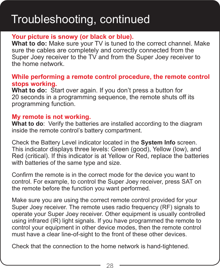 28Troubleshooting, continuedYour picture is snowy (or black or blue).What to do: Make sure your TV is tuned to the correct channel. Make sure the cables are completely and correctly connected from the Super Joey receiver to the TV and from the Super Joey receiver to the home network.While performing a remote control procedure, the remote control stops working.What to do:  Start over again. If you don’t press a button for  20 seconds in a programming sequence, the remote shuts off its programming function.My remote is not working.What to do:  Verify the batteries are installed according to the diagram inside the remote control’s battery compartment.  Check the Battery Level indicator located in the System Info screen. This indicator displays three levels: Green (good), Yellow (low), and Red (critical). If this indicator is at Yellow or Red, replace the batteries with batteries of the same type and size. Conrm the remote is in the correct mode for the device you want to control. For example, to control the Super Joey receiver, press SAT on the remote before the function you want performed.Make sure you are using the correct remote control provided for your Super Joey receiver. The remote uses radio frequency (RF) signals to operate your Super Joey receiver. Other equipment is usually controlled using infrared (IR) light signals. If you have programmed the remote to control your equipment in other device modes, then the remote control must have a clear line-of-sight to the front of these other devices.Check that the connection to the home network is hand-tightened.