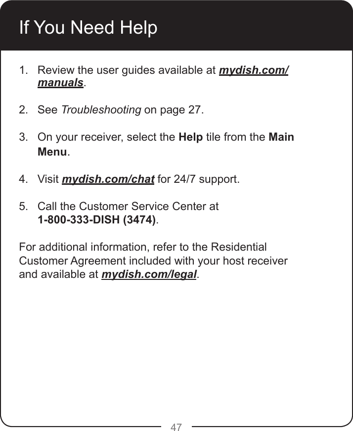 47If You Need Help1.  Review the user guides available at mydish.com/manuals. 2.  See Troubleshooting on page 27. 3.  On your receiver, select the Help tile from the Main Menu. 4.  Visit mydish.com/chat for 24/7 support. 5.  Call the Customer Service Center at  1-800-333-DISH (3474). For additional information, refer to the Residential Customer Agreement included with your host receiver and available at mydish.com/legal.