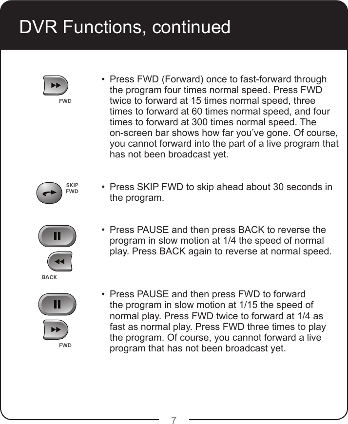 7•   Press FWD (Forward) once to fast-forward through the program four times normal speed. Press FWD twice to forward at 15 times normal speed, three times to forward at 60 times normal speed, and four times to forward at 300 times normal speed. The on-screen bar shows how far you’ve gone. Of course, you cannot forward into the part of a live program that has not been broadcast yet.•   Press SKIP FWD to skip ahead about 30 seconds in the program.  •   Press PAUSE and then press BACK to reverse the program in slow motion at 1/4 the speed of normal play. Press BACK again to reverse at normal speed.   •   Press PAUSE and then press FWD to forward the program in slow motion at 1/15 the speed of normal play. Press FWD twice to forward at 1/4 as fast as normal play. Press FWD three times to play the program. Of course, you cannot forward a live program that has not been broadcast yet.  DVR Functions, continued