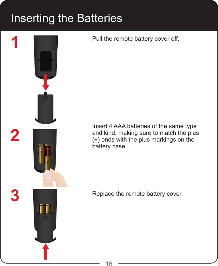 16Inserting the BatteriesPull the remote battery cover off.Insert 4 AAA batteries of the same type and kind, making sure to match the plus (+) ends with the plus markings on the battery case.Replace the remote battery cover.123