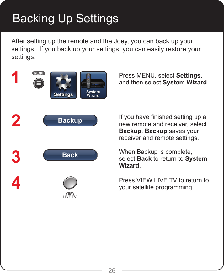 BackBackup26Backing Up SettingsAfter setting up the remote and the Joey, you can back up your settings.  If you back up your settings, you can easily restore your settings.Press MENU, select Settings, and then select System Wizard. If you have nished setting up a new remote and receiver, select Backup. Backup saves your receiver and remote settings.When Backup is complete, select Back to return to System Wizard. Press VIEW LIVE TV to return to your satellite programming.1234