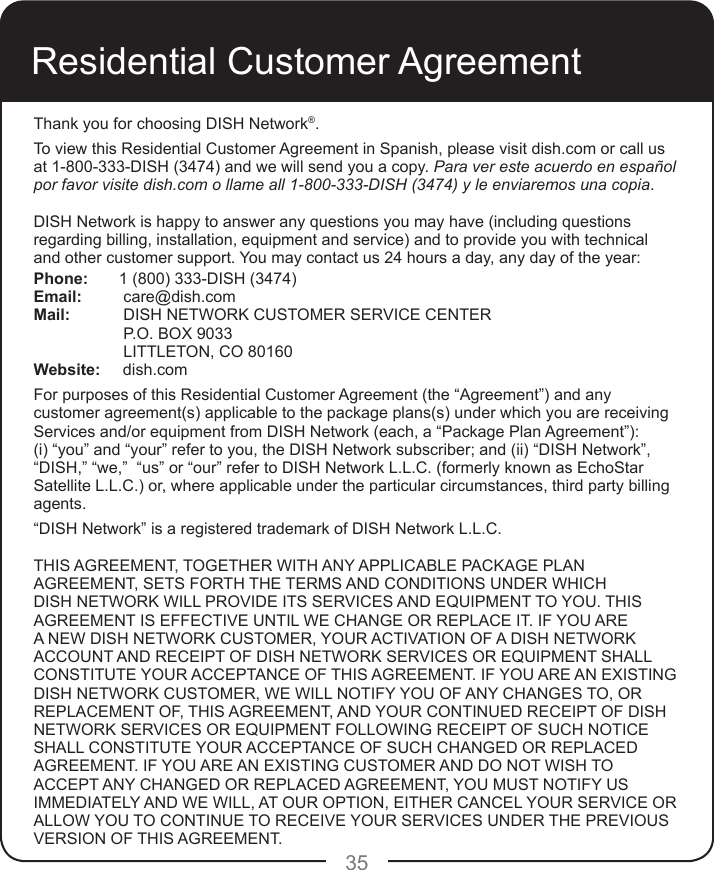 35Residential Customer AgreementThank you for choosing DISH Network®.To view this Residential Customer Agreement in Spanish, please visit dish.com or call us at 1-800-333-DISH (3474) and we will send you a copy. Para ver este acuerdo en español por favor visite dish.com o llame all 1-800-333-DISH (3474) y le enviaremos una copia.DISH Network is happy to answer any questions you may have (including questions regarding billing, installation, equipment and service) and to provide you with technical and other customer support. You may contact us 24 hours a day, any day of the year: Phone:  1 (800) 333-DISH (3474)Email:   care@dish.comMail:   DISH NETWORK CUSTOMER SERVICE CENTER   P.O. BOX 9033   LITTLETON, CO 80160Website:     dish.comFor purposes of this Residential Customer Agreement (the “Agreement”) and any customer agreement(s) applicable to the package plans(s) under which you are receiving Services and/or equipment from DISH Network (each, a “Package Plan Agreement”): (i) “you” and “your” refer to you, the DISH Network subscriber; and (ii) “DISH Network”, “DISH,” “we,”  “us” or “our” refer to DISH Network L.L.C. (formerly known as EchoStar Satellite L.L.C.) or, where applicable under the particular circumstances, third party billing agents.“DISH Network” is a registered trademark of DISH Network L.L.C.THIS AGREEMENT, TOGETHER WITH ANY APPLICABLE PACKAGE PLAN AGREEMENT, SETS FORTH THE TERMS AND CONDITIONS UNDER WHICH DISH NETWORK WILL PROVIDE ITS SERVICES AND EQUIPMENT TO YOU. THIS AGREEMENT IS EFFECTIVE UNTIL WE CHANGE OR REPLACE IT. IF YOU ARE A NEW DISH NETWORK CUSTOMER, YOUR ACTIVATION OF A DISH NETWORK ACCOUNT AND RECEIPT OF DISH NETWORK SERVICES OR EQUIPMENT SHALL CONSTITUTE YOUR ACCEPTANCE OF THIS AGREEMENT. IF YOU ARE AN EXISTING DISH NETWORK CUSTOMER, WE WILL NOTIFY YOU OF ANY CHANGES TO, OR REPLACEMENT OF, THIS AGREEMENT, AND YOUR CONTINUED RECEIPT OF DISH NETWORK SERVICES OR EQUIPMENT FOLLOWING RECEIPT OF SUCH NOTICE SHALL CONSTITUTE YOUR ACCEPTANCE OF SUCH CHANGED OR REPLACED AGREEMENT. IF YOU ARE AN EXISTING CUSTOMER AND DO NOT WISH TO ACCEPT ANY CHANGED OR REPLACED AGREEMENT, YOU MUST NOTIFY US IMMEDIATELY AND WE WILL, AT OUR OPTION, EITHER CANCEL YOUR SERVICE OR ALLOW YOU TO CONTINUE TO RECEIVE YOUR SERVICES UNDER THE PREVIOUS VERSION OF THIS AGREEMENT. 