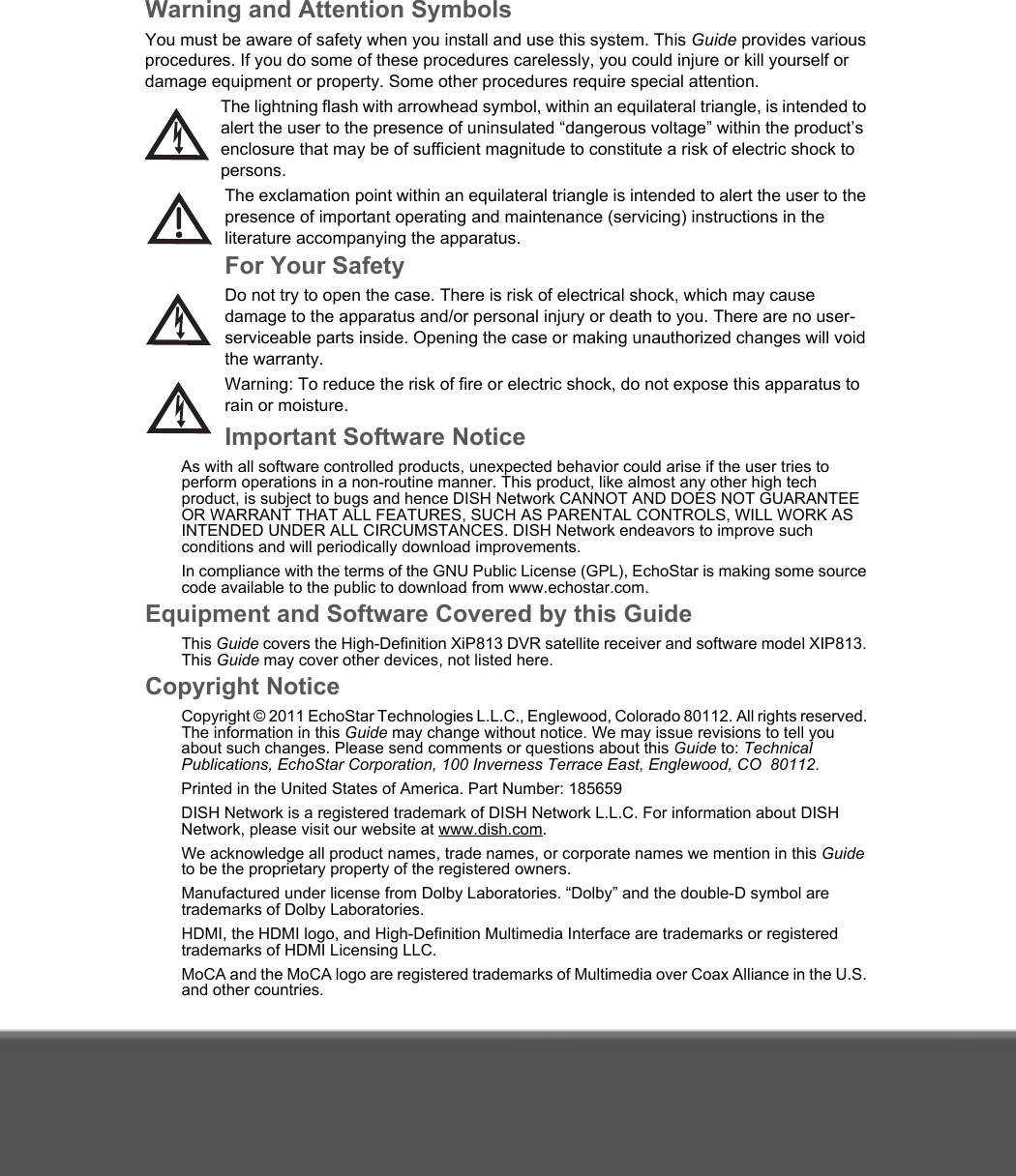 Warning and Attention SymbolsYou must be aware of safety when you install and use this system. This Guide provides various procedures. If you do some of these procedures carelessly, you could injure or kill yourself or damage equipment or property. Some other procedures require special attention.The lightning flash with arrowhead symbol, within an equilateral triangle, is intended to alert the user to the presence of uninsulated “dangerous voltage” within the product’s enclosure that may be of sufficient magnitude to constitute a risk of electric shock to persons.The exclamation point within an equilateral triangle is intended to alert the user to the presence of important operating and maintenance (servicing) instructions in the literature accompanying the apparatus.For Your SafetyDo not try to open the case. There is risk of electrical shock, which may cause damage to the apparatus and/or personal injury or death to you. There are no user-serviceable parts inside. Opening the case or making unauthorized changes will void the warranty.Warning: To reduce the risk of fire or electric shock, do not expose this apparatus to rain or moisture. Important Software NoticeAs with all software controlled products, unexpected behavior could arise if the user tries to perform operations in a non-routine manner. This product, like almost any other high tech product, is subject to bugs and hence DISH Network CANNOT AND DOES NOT GUARANTEE OR WARRANT THAT ALL FEATURES, SUCH AS PARENTAL CONTROLS, WILL WORK AS INTENDED UNDER ALL CIRCUMSTANCES. DISH Network endeavors to improve such conditions and will periodically download improvements. In compliance with the terms of the GNU Public License (GPL), EchoStar is making some source code available to the public to download from www.echostar.com.Equipment and Software Covered by this GuideThis Guide covers the High-Definition XiP813 DVR satellite receiver and software model XIP813. This Guide may cover other devices, not listed here. Copyright NoticeCopyright © 2011 EchoStar Technologies L.L.C., Englewood, Colorado 80112. All rights reserved. The information in this Guide may change without notice. We may issue revisions to tell you about such changes. Please send comments or questions about this Guide to: Technical Publications, EchoStar Corporation, 100 Inverness Terrace East, Englewood, CO  80112. Printed in the United States of America. Part Number: 185659DISH Network is a registered trademark of DISH Network L.L.C. For information about DISH Network, please visit our website at www.dish.com. We acknowledge all product names, trade names, or corporate names we mention in this Guide to be the proprietary property of the registered owners.Manufactured under license from Dolby Laboratories. “Dolby” and the double-D symbol are trademarks of Dolby Laboratories.HDMI, the HDMI logo, and High-Definition Multimedia Interface are trademarks or registered trademarks of HDMI Licensing LLC.MoCA and the MoCA logo are registered trademarks of Multimedia over Coax Alliance in the U.S. and other countries. 