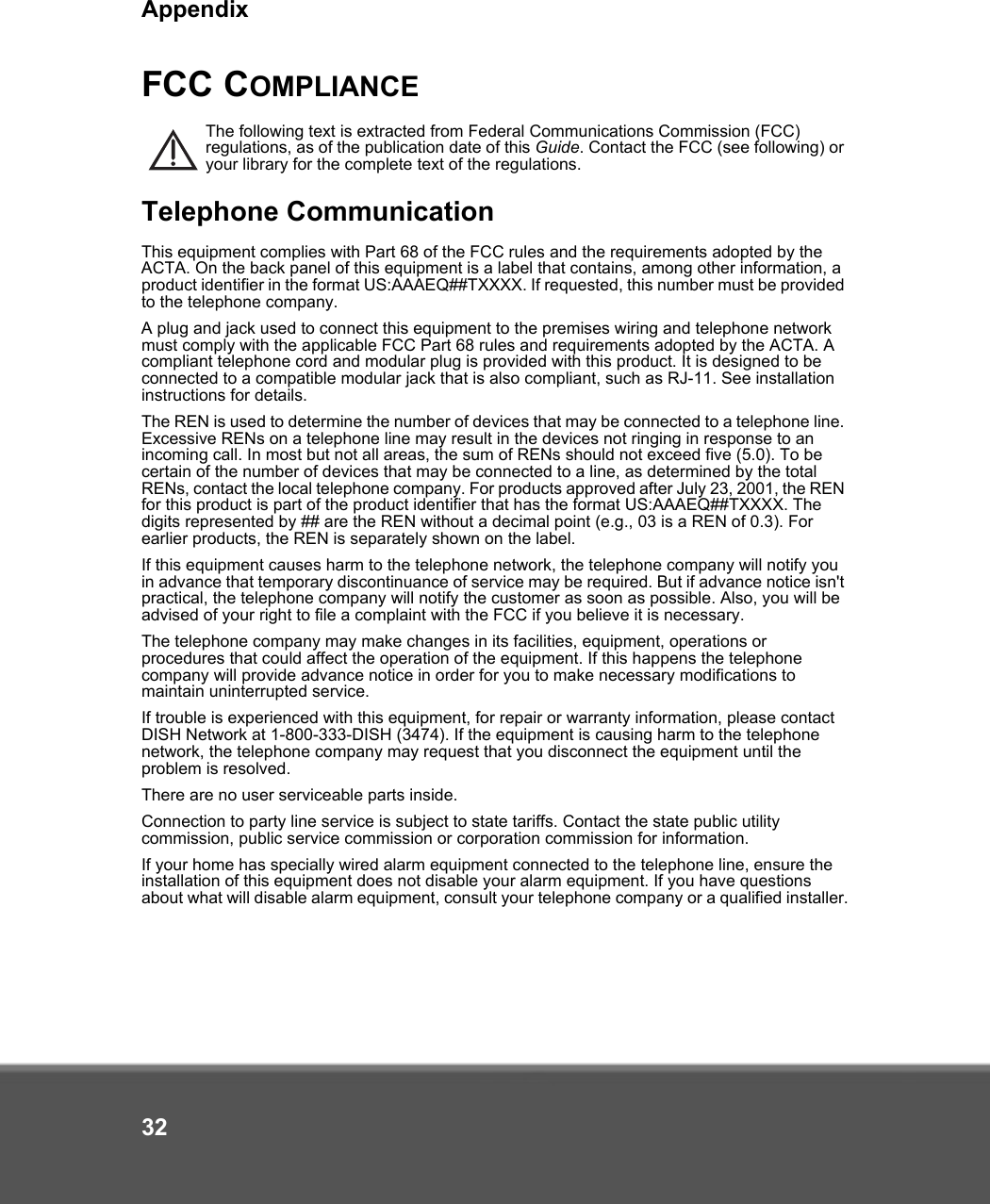 Appendix32FCC COMPLIANCEThe following text is extracted from Federal Communications Commission (FCC) regulations, as of the publication date of this Guide. Contact the FCC (see following) or your library for the complete text of the regulations.Telephone CommunicationThis equipment complies with Part 68 of the FCC rules and the requirements adopted by the ACTA. On the back panel of this equipment is a label that contains, among other information, a product identifier in the format US:AAAEQ##TXXXX. If requested, this number must be provided to the telephone company.A plug and jack used to connect this equipment to the premises wiring and telephone network must comply with the applicable FCC Part 68 rules and requirements adopted by the ACTA. A compliant telephone cord and modular plug is provided with this product. It is designed to be connected to a compatible modular jack that is also compliant, such as RJ-11. See installation instructions for details.The REN is used to determine the number of devices that may be connected to a telephone line. Excessive RENs on a telephone line may result in the devices not ringing in response to an incoming call. In most but not all areas, the sum of RENs should not exceed five (5.0). To be certain of the number of devices that may be connected to a line, as determined by the total RENs, contact the local telephone company. For products approved after July 23, 2001, the REN for this product is part of the product identifier that has the format US:AAAEQ##TXXXX. The digits represented by ## are the REN without a decimal point (e.g., 03 is a REN of 0.3). For earlier products, the REN is separately shown on the label.If this equipment causes harm to the telephone network, the telephone company will notify you in advance that temporary discontinuance of service may be required. But if advance notice isn&apos;t practical, the telephone company will notify the customer as soon as possible. Also, you will be advised of your right to file a complaint with the FCC if you believe it is necessary.The telephone company may make changes in its facilities, equipment, operations or procedures that could affect the operation of the equipment. If this happens the telephone company will provide advance notice in order for you to make necessary modifications to maintain uninterrupted service.If trouble is experienced with this equipment, for repair or warranty information, please contact DISH Network at 1-800-333-DISH (3474). If the equipment is causing harm to the telephone network, the telephone company may request that you disconnect the equipment until the problem is resolved.There are no user serviceable parts inside. Connection to party line service is subject to state tariffs. Contact the state public utility commission, public service commission or corporation commission for information.If your home has specially wired alarm equipment connected to the telephone line, ensure the installation of this equipment does not disable your alarm equipment. If you have questions about what will disable alarm equipment, consult your telephone company or a qualified installer.