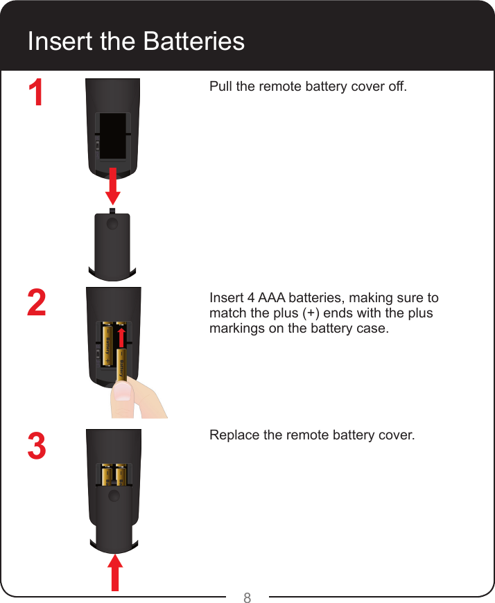 8Insert the BatteriesPull the remote battery cover off.Insert 4 AAA batteries, making sure to match the plus (+) ends with the plus markings on the battery case.Replace the remote battery cover.123
