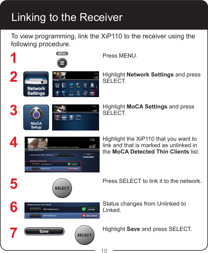 10Linking to the ReceiverTo view programming, link the XiP110 to the receiver using the following procedure.Press MENU.Highlight Network Settings and press SELECT.Highlight MoCA Settings and press SELECT.Highlight the XiP110 that you want to link and that is marked as unlinked in the MoCA Detected Thin Clients list.Press SELECT to link it to the network.Status changes from Unlinked to Linked.Highlight Save and press SELECT.1234567