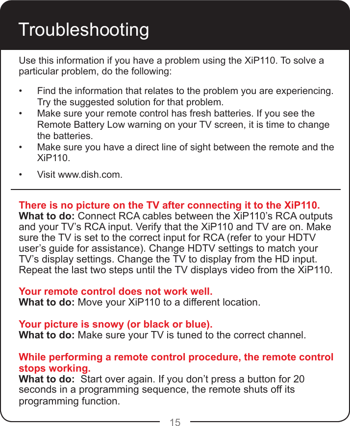15TroubleshootingThere is no picture on the TV after connecting it to the XiP110.What to do: Connect RCA cables between the XiP110’s RCA outputs and your TV’s RCA input. Verify that the XiP110 and TV are on. Make sure the TV is set to the correct input for RCA (refer to your HDTV user’s guide for assistance). Change HDTV settings to match your TV’s display settings. Change the TV to display from the HD input. Repeat the last two steps until the TV displays video from the XiP110.Your remote control does not work well.What to do: Move your XiP110 to a different location. Your picture is snowy (or black or blue).What to do: Make sure your TV is tuned to the correct channel.While performing a remote control procedure, the remote control stops working.What to do:  Start over again. If you don’t press a button for 20 seconds in a programming sequence, the remote shuts off its programming function.Use this information if you have a problem using the XiP110. To solve a particular problem, do the following:•  Find the information that relates to the problem you are experiencing. Try the suggested solution for that problem.•  Make sure your remote control has fresh batteries. If you see the Remote Battery Low warning on your TV screen, it is time to change the batteries. •  Make sure you have a direct line of sight between the remote and the XiP110.•  Visit www.dish.com.