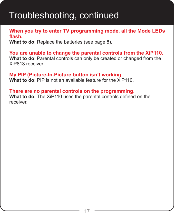 17Troubleshooting, continuedWhen you try to enter TV programming mode, all the Mode LEDs ash.What to do: Replace the batteries (see page 8).You are unable to change the parental controls from the XiP110.What to do: Parental controls can only be created or changed from the XiP813 receiver.My PIP (Picture-In-Picture button isn’t working.What to do: PIP is not an available feature for the XiP110.There are no parental controls on the programming.What to do: The XiP110 uses the parental controls dened on the receiver.