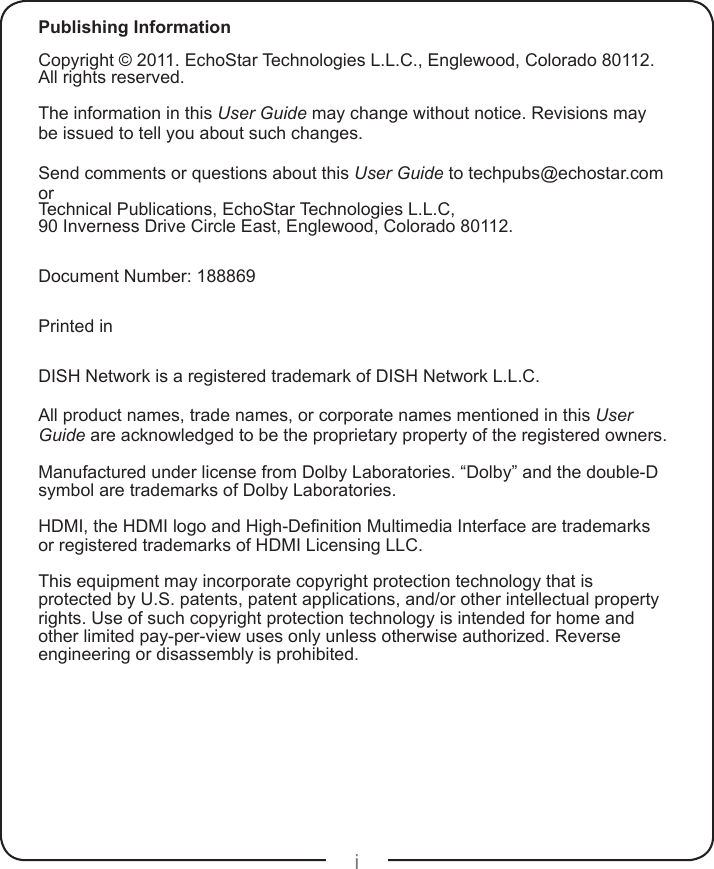 iPublishing InformationCopyright © 2011. EchoStar Technologies L.L.C., Englewood, Colorado 80112. All rights reserved.The information in this User Guide may change without notice. Revisions may be issued to tell you about such changes.Send comments or questions about this User Guide to techpubs@echostar.com orTechnical Publications, EchoStar Technologies L.L.C, 90 Inverness Drive Circle East, Englewood, Colorado 80112.Document Number: 188869Printed inDISH Network is a registered trademark of DISH Network L.L.C.All product names, trade names, or corporate names mentioned in this User Guide are acknowledged to be the proprietary property of the registered owners.Manufactured under license from Dolby Laboratories. “Dolby” and the double-D symbol are trademarks of Dolby Laboratories.HDMI, the HDMI logo and High-Denition Multimedia Interface are trademarks or registered trademarks of HDMI Licensing LLC.This equipment may incorporate copyright protection technology that is protected by U.S. patents, patent applications, and/or other intellectual property rights. Use of such copyright protection technology is intended for home and other limited pay-per-view uses only unless otherwise authorized. Reverse engineering or disassembly is prohibited.