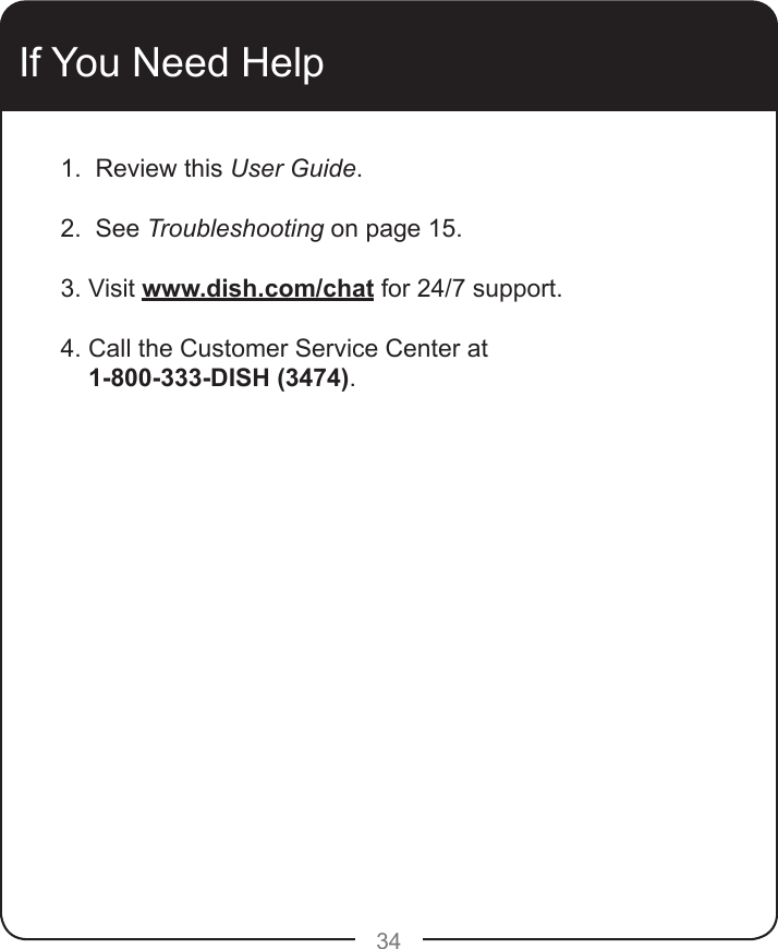 34If You Need Help1.  Review this User Guide.2.  See Troubleshooting on page 15.3. Visit www.dish.com/chat for 24/7 support.4. Call the Customer Service Center at    1-800-333-DISH (3474). 