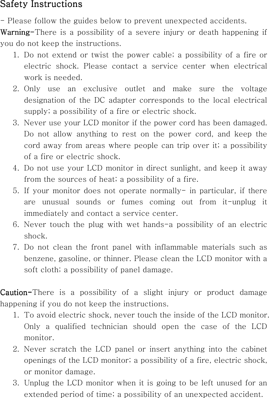 Safety InstructionsSafety InstructionsSafety InstructionsSafety Instructions    - Please follow the guides below to prevent unexpected accidents. WarningWarningWarningWarning----There is a    possibility of a severe injury or death happening if you do not keep the instructions. 1.  Do not extend or twist the power cable; a possibility of a fire or electric shock. Please contact a service center when electrical work is needed. 2. Only use an exclusive outlet and make sure the voltage designation of the DC adapter corresponds to the local electrical supply; a possibility of a fire or electric shock. 3.  Never use your LCD monitor if the power cord has been damaged. Do not allow anything to rest on the power cord, and keep the cord away from areas where people can trip over it; a possibility of a fire or electric shock. 4.  Do not use your LCD monitor in direct sunlight, and keep it away from the sources of heat; a possibility of a fire. 5.  If your monitor does not operate normally- in particular, if there are unusual sounds or fumes coming out from it-unplug it immediately and contact a service center.   6.  Never touch the plug with wet hands-a possibility of an electric shock. 7. Do not clean the front panel with inflammable materials such as benzene, gasoline, or thinner. Please clean the LCD monitor with a soft cloth; a possibility of panel damage.  CautionCautionCautionCaution----There is a possibility of a slight injury or product damage happening if you do not keep the instructions. 1.  To avoid electric shock, never touch the inside of the LCD monitor. Only a qualified technician should open the case of the LCD monitor. 2.  Never scratch the LCD panel or insert anything into the cabinet openings of the LCD monitor; a possibility of a fire, electric shock, or monitor damage.   3.  Unplug the LCD monitor when it is going to be left unused for an extended period of time; a possibility of an unexpected accident. 