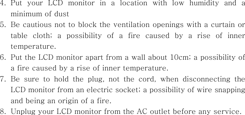 4. Put your LCD monitor in a location with low humidity and a minimum of dust 5.  Be cautious not to block the ventilation openings with a curtain or table cloth; a possibility of a fire caused by a rise of inner temperature. 6.  Put the LCD monitor apart from a wall about 10cm; a possibility of a fire caused by a rise of inner temperature. 7. Be sure to hold the plug, not the cord, when disconnecting the LCD monitor from an electric socket; a possibility of wire snapping and being an origin of a fire. 8.  Unplug your LCD monitor from the AC outlet before any service.  