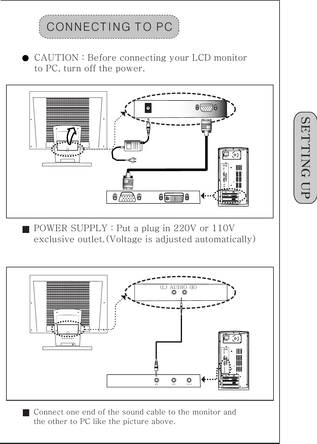 1󰚟SETTING󰚟UPCONNECT ING󰚟T O󰚟PCCAUTION󰚟:󰚟Before󰚟connecting󰚟your󰚟LCD󰚟monitor󰚟to󰚟PC,󰚟turn󰚟off󰚟the󰚟power.SPK󰚟OUTMIC󰚟INSPK󰚟OUTMIC󰚟IN출력󰚟󰚟󰚟󰚟󰚟󰚟󰚟󰚟󰚟󰚟󰚟󰚟󰚟󰚟󰚟󰚟󰚟󰚟󰚟󰚟󰚟󰚟󰚟󰚟입력󰚟󰚟󰚟󰚟󰚟󰚟󰚟󰚟󰚟󰚟󰚟󰚟󰚟󰚟󰚟󰚟󰚟󰚟󰚟󰚟마이크POWER󰚟SUPPLY󰚟:󰚟Put󰚟a󰚟plug󰚟in󰚟220V󰚟or󰚟110V󰚟exclusive󰚟outlet.(Voltage󰚟is󰚟adjusted󰚟automatically)(L)󰚟AUDIO󰚟(R)Connect󰚟one󰚟end󰚟of󰚟the󰚟sound󰚟cable󰚟to󰚟the󰚟monitor󰚟and󰚟the󰚟other󰚟to󰚟PC󰚟like󰚟the󰚟picture󰚟above.
