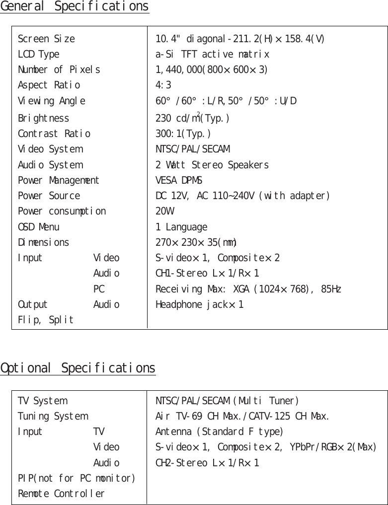 GeneralSpecificationsScreenSize 10.4"diagonal-211.2(H)&times;158.4(V)LCDType a-SiTFTactivematrixNumberofPixels 1,440,000(800&times;600&times;3)AspectRatio 4:3ViewingAngle 60&deg;/60&deg;:L/R,50&deg;/50&deg;:U/DBrightness 230cd/m2(Typ.)ContrastRatio 300:1(Typ.)VideoSystem NTSC/PAL/SECAMAudioSystem 2WattStereoSpeakersPowerManagement VESADPMSPowerSource DC12V,AC110~240V(withadapter)Powerconsumption 20WOSDMenu 1LanguageDimensions 270&times;230&times;35(mm)Input Video S-video&times;1,Composite&times;2Audio CH1-StereoL&times;1/R&times;1PC ReceivingMax:XGA(1024&times;768),85HzOutput Audio Headphonejack&times;1Flip,SplitOptionalSpecificationsTVSystem NTSC/PAL/SECAM(MultiTuner)TuningSystem AirTV-69CHMax./CATV-125CHMax.Input TV Antenna(StandardFtype)Video S-video&times;1,Composite&times;2,YPbPr/RGB&times;2(Max)Audio CH2-StereoL&times;1/R&times;1PIP(notforPCmonitor)RemoteController