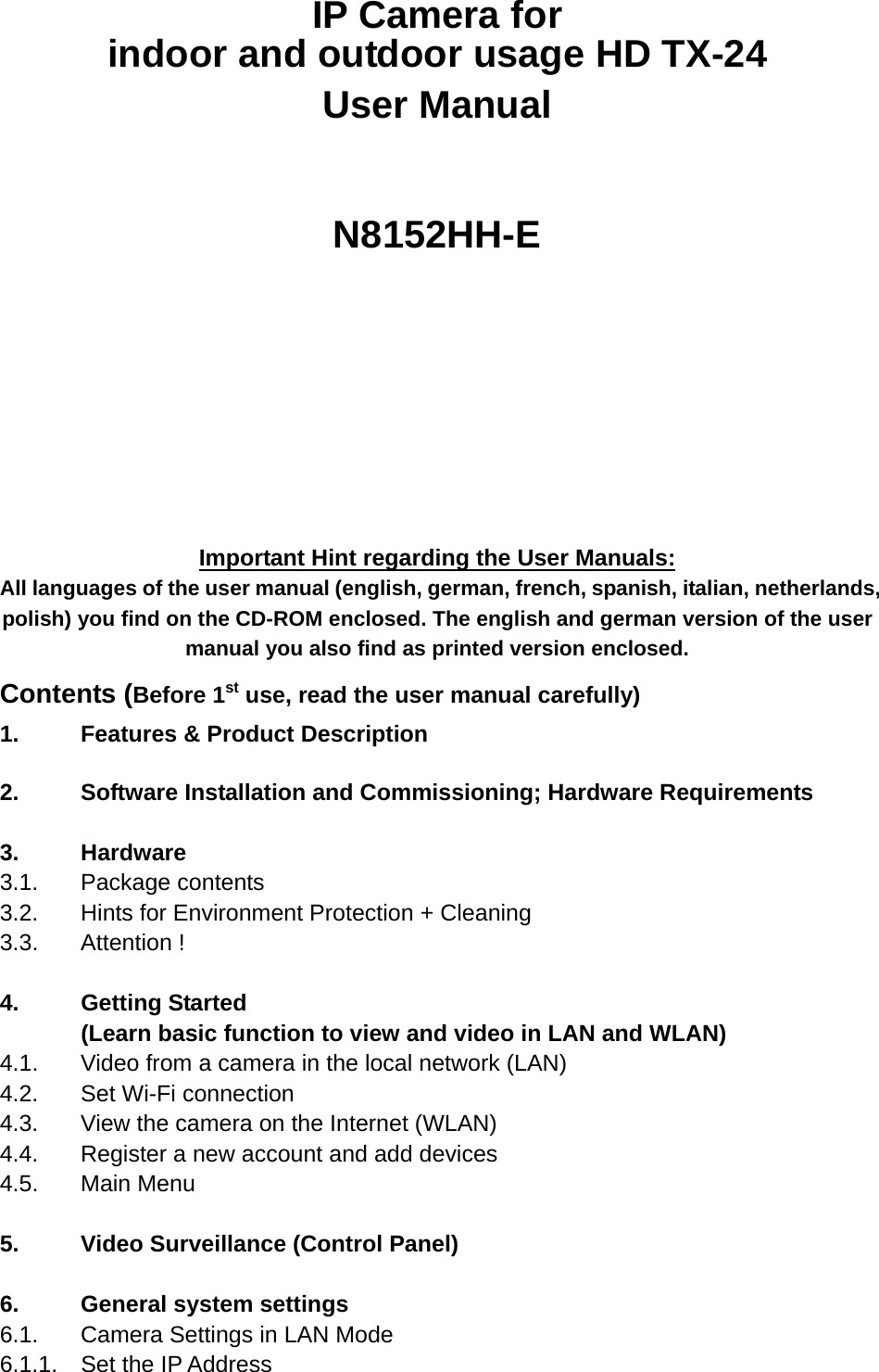 IP Camera for indoor and outdoor usage HD TX-24 User Manual    N8152HH-E             Important Hint regarding the User Manuals: All languages of the user manual (english, german, french, spanish, italian, netherlands, polish) you find on the CD-ROM enclosed. The english and german version of the user manual you also find as printed version enclosed. Contents (Before 1st use, read the user manual carefully) 1.    Features &amp; Product Description  2.     Software Installation and Commissioning; Hardware Requirements  3.   Hardware 3.1.   Package  contents 3.2.   Hints for Environment Protection + Cleaning 3.3.   Attention  !  4.   Getting Started (Learn basic function to view and video in LAN and WLAN) 4.1.   Video from a camera in the local network (LAN) 4.2.   Set Wi-Fi connection 4.3.   View the camera on the Internet (WLAN)  4.4.   Register a new account and add devices 4.5.   Main  Menu  5.    Video Surveillance (Control Panel)  6.    General system settings 6.1.   Camera Settings in LAN Mode 6.1.1.  Set the IP Address 