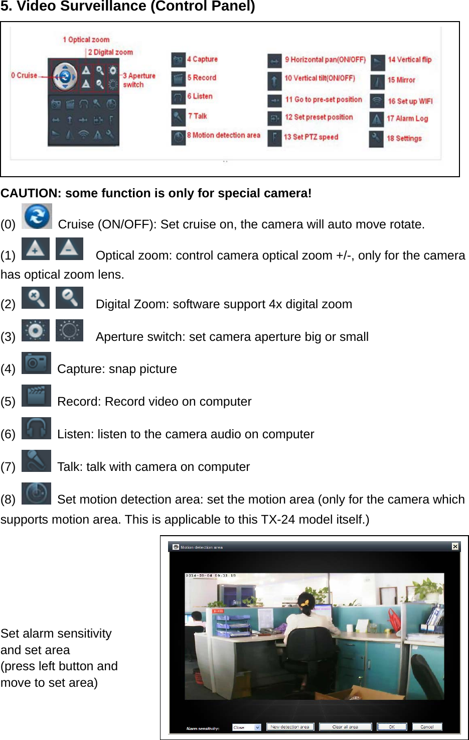 5. Video Surveillance (Control Panel)      CAUTION: some function is only for special camera! (0)    Cruise (ON/OFF): Set cruise on, the camera will auto move rotate. (1)       Optical zoom: control camera optical zoom +/-, only for the camera has optical zoom lens. (2)       Digital Zoom: software support 4x digital zoom   (3)       Aperture switch: set camera aperture big or small   (4)    Capture: snap picture (5)    Record: Record video on computer (6)    Listen: listen to the camera audio on computer (7)    Talk: talk with camera on computer (8)    Set motion detection area: set the motion area (only for the camera which supports motion area. This is applicable to this TX-24 model itself.)    Set alarm sensitivity and set area (press left button and move to set area)   