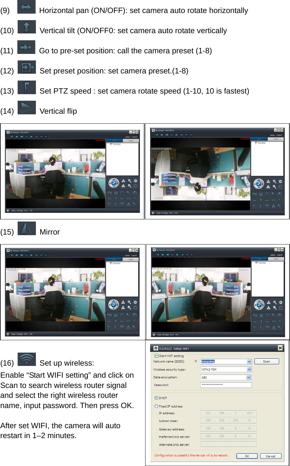 (9)     Horizontal pan (ON/OFF): set camera auto rotate horizontally (10)    Vertical tilt (ON/OFF0: set camera auto rotate vertically (11)    Go to pre-set position: call the camera preset (1-8) (12)    Set preset position: set camera preset.(1-8) (13)    Set PTZ speed : set camera rotate speed (1-10, 10 is fastest) (14)   Vertical flip      (15)   Mirror       (16)    Set up wireless: Enable “Start WIFI setting” and click on Scan to search wireless router signal and select the right wireless router   name, input password. Then press OK.  After set WIFI, the camera will auto restart in 1–2 minutes.   