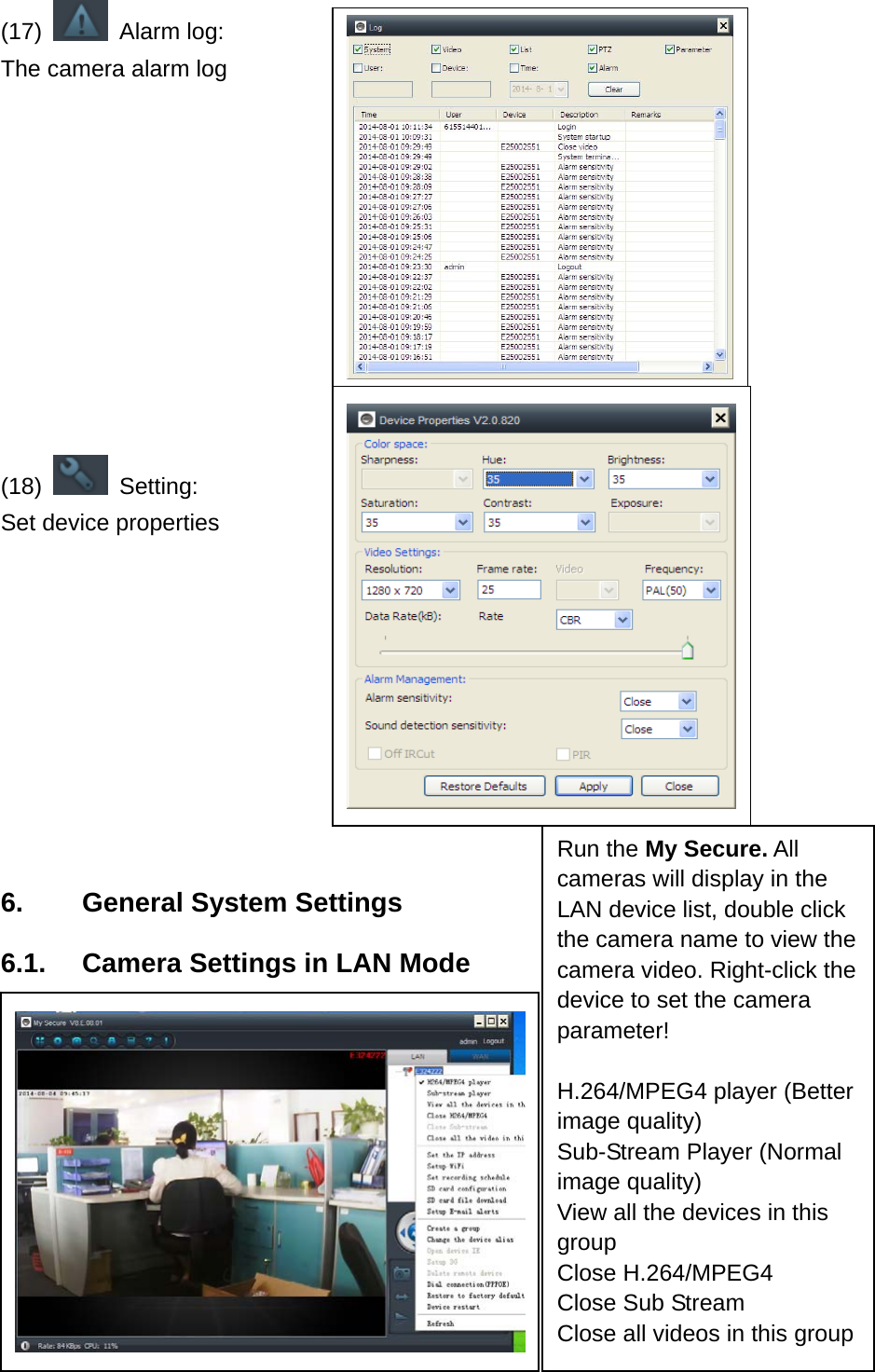 (17)   Alarm log: The camera alarm log       (18)   Setting: Set device properties          6.    General System Settings 6.1.    Camera Settings in LAN Mode          Run the My Secure. All cameras will display in the LAN device list, double click the camera name to view the camera video. Right-click the device to set the camera parameter!  H.264/MPEG4 player (Better image quality)   Sub-Stream Player (Normal image quality) View all the devices in this group Close H.264/MPEG4 Close Sub Stream Close all videos in this group 