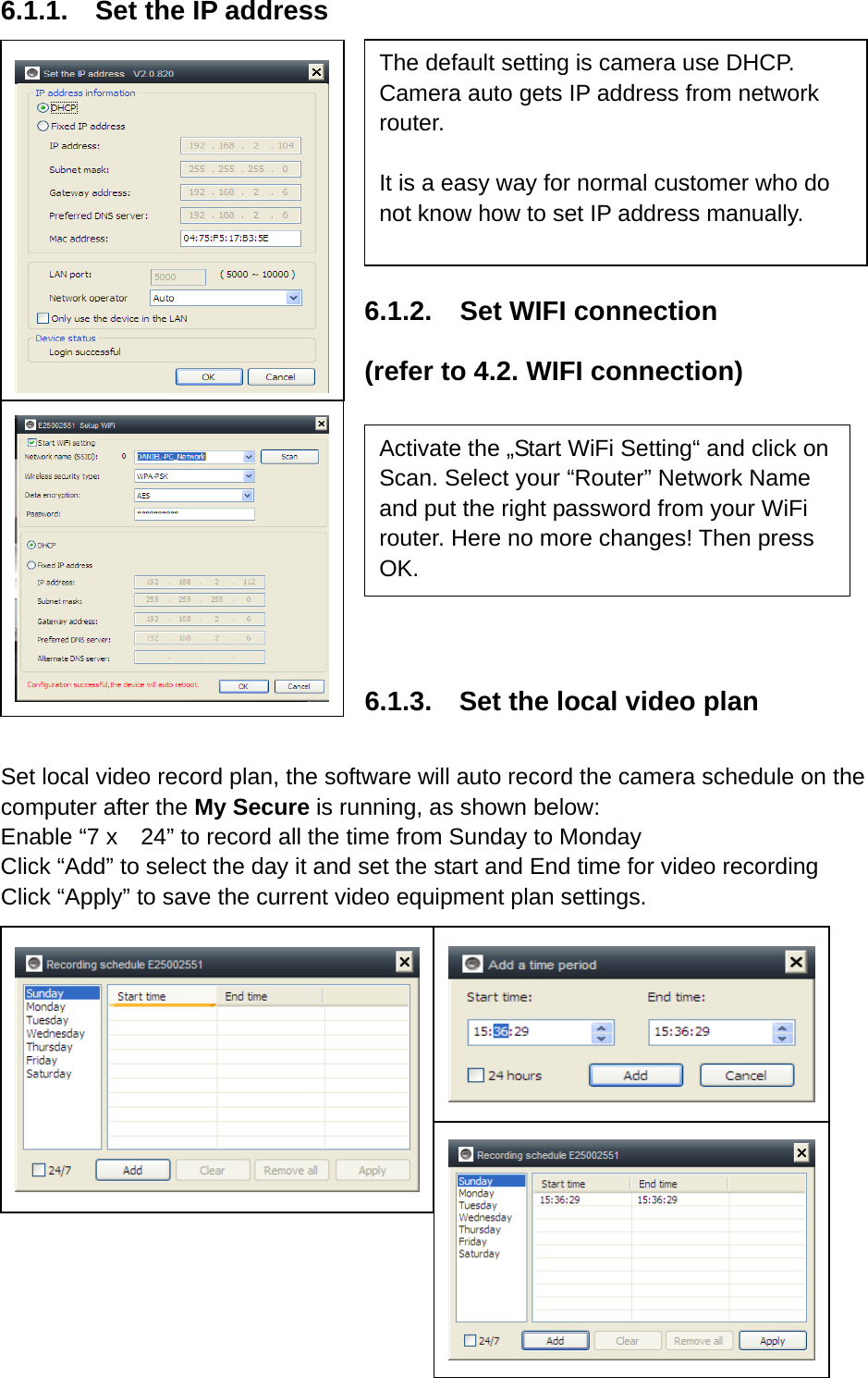 6.1.1.  Set the IP address     6.1.2.  Set WIFI connection (refer to 4.2. WIFI connection)          6.1.3.    Set the local video plan   Set local video record plan, the software will auto record the camera schedule on the computer after the My Secure is running, as shown below:   Enable “7 x    24” to record all the time from Sunday to Monday Click “Add” to select the day it and set the start and End time for video recording Click “Apply” to save the current video equipment plan settings.         The default setting is camera use DHCP. Camera auto gets IP address from network router.  It is a easy way for normal customer who do not know how to set IP address manually.   Activate the „Start WiFi Setting“ and click on Scan. Select your “Router” Network Name and put the right password from your WiFi router. Here no more changes! Then press OK. 