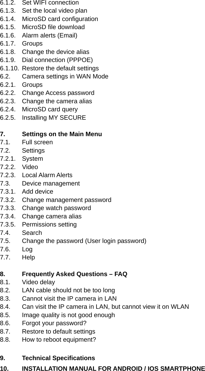 6.1.2.  Set WIFI connection 6.1.3.  Set the local video plan 6.1.4.  MicroSD card configuration 6.1.5.  MicroSD file download 6.1.6.  Alarm alerts (Email) 6.1.7. Groups 6.1.8.  Change the device alias 6.1.9. Dial connection (PPPOE) 6.1.10.  Restore the default settings 6.2.   Camera settings in WAN Mode 6.2.1. Groups 6.2.2. Change Access password 6.2.3.  Change the camera alias 6.2.4.    MicroSD card query 6.2.5.  Installing MY SECURE  7.     Settings on the Main Menu 7.1.   Full  screen 7.2.   Settings 7.2.1. System 7.2.2. Video 7.2.3.  Local Alarm Alerts 7.3.   Device  management 7.3.1. Add device 7.3.2.  Change management password 7.3.3.  Change watch password 7.3.4.  Change camera alias 7.3.5. Permissions setting 7.4.   Search 7.5.   Change the password (User login password) 7.6.   Log 7.7.   Help  8.     Frequently Asked Questions – FAQ 8.1.   Video  delay 8.2.   LAN cable should not be too long 8.3.   Cannot visit the IP camera in LAN 8.4.   Can visit the IP camera in LAN, but cannot view it on WLAN 8.5.   Image quality is not good enough 8.6.   Forgot your password?  8.7.   Restore to default settings 8.8.   How to reboot equipment?    9.   Technical Specifications 10.   INSTALLATION MANUAL FOR ANDROID / IOS SMARTPHONE 