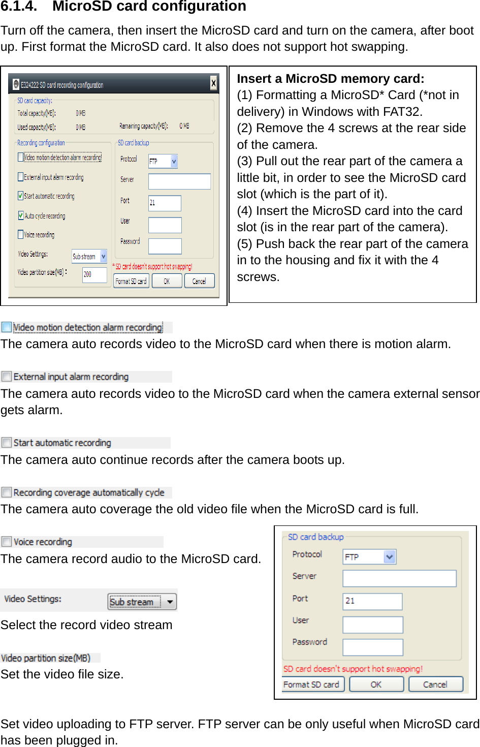 6.1.4.  MicroSD card configuration Turn off the camera, then insert the MicroSD card and turn on the camera, after boot up. First format the MicroSD card. It also does not support hot swapping.           The camera auto records video to the MicroSD card when there is motion alarm.   The camera auto records video to the MicroSD card when the camera external sensor gets alarm.   The camera auto continue records after the camera boots up.   The camera auto coverage the old video file when the MicroSD card is full.     The camera record audio to the MicroSD card.   Select the record video stream     Set the video file size.   Set video uploading to FTP server. FTP server can be only useful when MicroSD card has been plugged in. Insert a MicroSD memory card: (1) Formatting a MicroSD* Card (*not in delivery) in Windows with FAT32. (2) Remove the 4 screws at the rear side of the camera. (3) Pull out the rear part of the camera a little bit, in order to see the MicroSD card slot (which is the part of it). (4) Insert the MicroSD card into the card slot (is in the rear part of the camera). (5) Push back the rear part of the camera in to the housing and fix it with the 4 screws. 