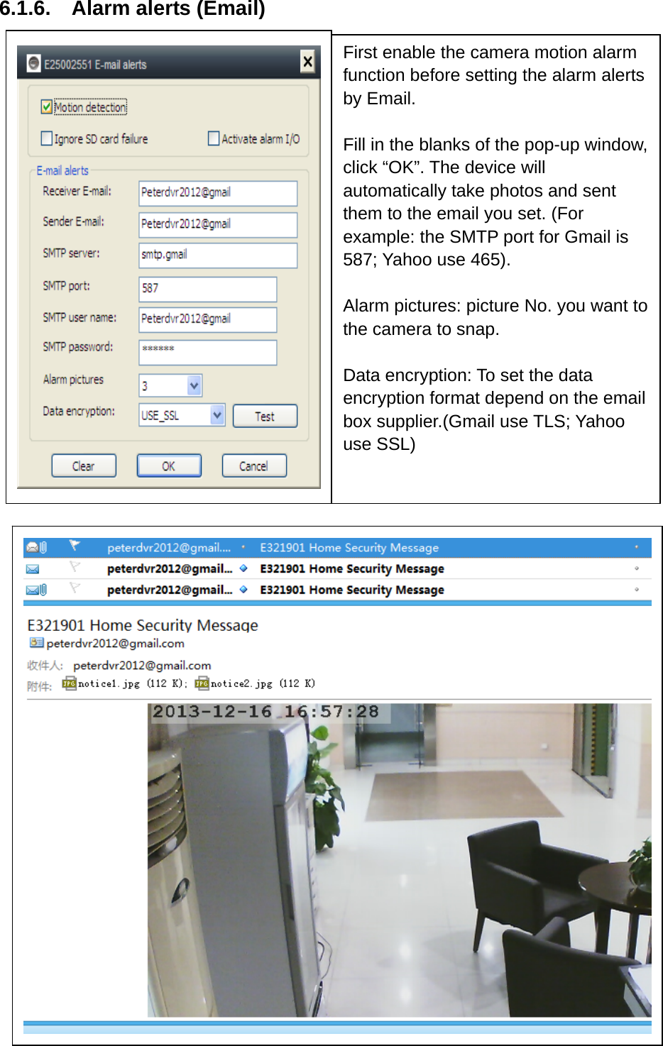 6.1.6.  Alarm alerts (Email)                       First enable the camera motion alarm function before setting the alarm alerts by Email.  Fill in the blanks of the pop-up window, click “OK”. The device will automatically take photos and sent them to the email you set. (For example: the SMTP port for Gmail is 587; Yahoo use 465).  Alarm pictures: picture No. you want to the camera to snap.    Data encryption: To set the data encryption format depend on the email box supplier.(Gmail use TLS; Yahoo use SSL)  